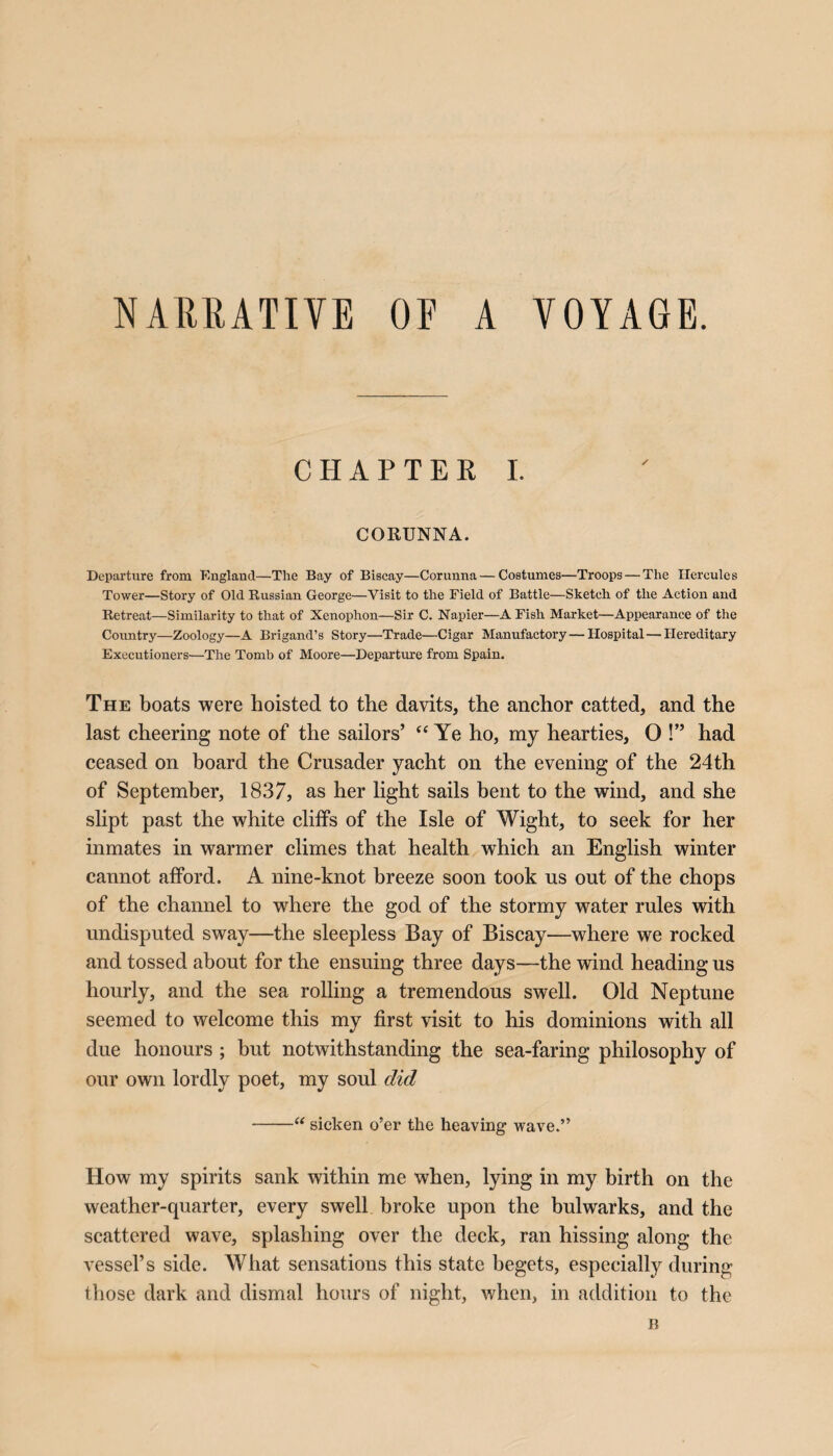 NARRATIVE OF A VOYAGE. CHAPTER I. CORUNNA. Departure from England—The Bay of Biscay—Corunna—Costumes—Troops — The Hercules Tower—Story of Old Russian George—Visit to the Field of Battle—Sketch of the Action and Retreat—Similarity to that of Xenophon—Sir C. Napier—A Fish Market—Appearance of the Country—Zoology—A Brigand’s Story—Trade—Cigar Manufactory—Hospital—Hereditary Executioners—The Tomb of Moore—Departure from Spain. The boats were hoisted to the davits, the anchor catted, and the last cheering note of the sailors’ “ Ye ho, my hearties, O !” had ceased on board the Crusader yacht on the evening of the 24th of September, 1837, as her light sails bent to the wind, and she slipt past the white cliffs of the Isle of Wight, to seek for her inmates in warmer climes that health which an English winter cannot afford. A nine-knot breeze soon took us out of the chops of the channel to where the god of the stormy water rules with undisputed sway—the sleepless Bay of Biscay—where we rocked and tossed about for the ensuing three days—the wind heading us hourly, and the sea rolling a tremendous swell. Old Neptune seemed to welcome this my first visit to his dominions with all due honours ; but notwithstanding the sea-faring philosophy of our own lordly poet, my soul did -“ sicken o’er the heaving wave.” How my spirits sank within me when, lying in my birth on the weather-quarter, every swell broke upon the bulwarks, and the scattered wave, splashing over the deck, ran hissing along the vessel’s side. What sensations this state begets, especially during those dark and dismal hours of night, when, in addition to the B