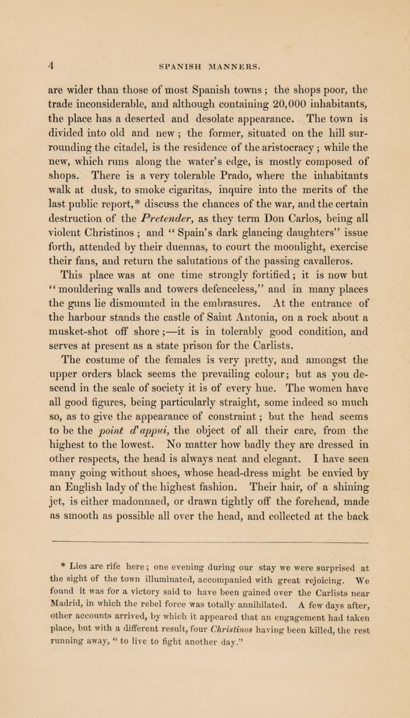 are wider than those of most Spanish towns; the shops poor, the trade inconsiderable, and although containing 20,000 inhabitants, the place has a deserted and desolate appearance. The town is divided into old and new ; the former, situated on the hill sur¬ rounding the citadel, is the residence of the aristocracy; while the new, which runs along the water’s edge, is mostly composed of shops. There is a very tolerable Prado, where the inhabitants walk at dusk, to smoke cigaritas, inquire into the merits of the last public report,* discuss the chances of the war, and the certain destruction of the Pretender, as they term Don Carlos, being all violent Christinos ; and “ Spain’s dark glancing daughters” issue forth, attended by their duennas, to court the moonlight, exercise their fans, and return the salutations of the passing cavalleros. This place was at one time strongly fortified; it is now but “mouldering walls and towers defenceless,” and in many places the guns lie dismounted in the embrasures. At the entrance of the harbour stands the castle of Saint Antonia, on a rock about a musket-shot off shore;—it is in tolerably good condition, and serves at present as a state prison for the Carlists. The costume of the females is very pretty, and amongst the upper orders black seems the prevailing colour; but as you de¬ scend in the scale of society it is of every hue. The women have all good figures, being particularly straight, some indeed so much so, as to give the appearance of constraint; but the head seems to be the 'point d’appui, the object of all their care, from the highest to the lowest. No matter how badly they are dressed in other respects, the head is always neat and elegant. I have seen many going without shoes, whose head-dress might be envied by an English lady of the highest fashion. Their hair, of a shining jet, is either madonnaed, or drawn tightly ofF the forehead, made as smooth as possible all over the head, and collected at the back * Lies are rife here; one evening during our stay we were surprised at the sight of the town illuminated, accompanied with great rejoicing. We found it was for a victory said to have been gained over the Carlists near Madrid, in which the rebel force was totally annihilated. A few days after, other accounts arrived, by which it appeared that an engagement had taken place, but with a different result, four Christinos having been killed, the rest running away, “ to live to light another day.”