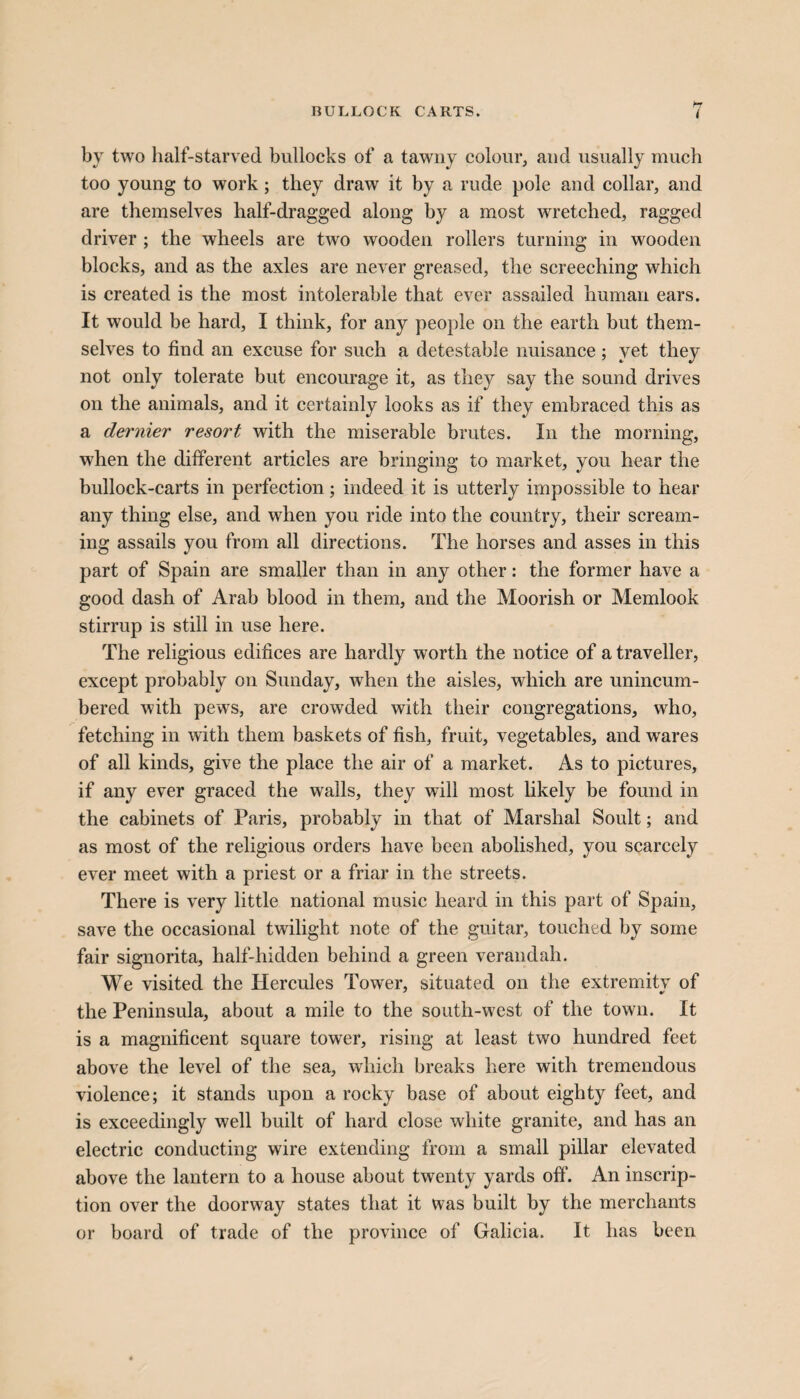 RULLOCK CARTS. ( by two half-starved bullocks of a tawny colour, and usually much too young to work; they draw it by a rude pole and collar, and are themselves half-dragged along by a most wretched, ragged driver ; the wheels are two wooden rollers turning in wooden blocks, and as the axles are never greased, the screeching which is created is the most intolerable that ever assailed human ears. It would be hard, I think, for any people on the earth but them¬ selves to find an excuse for such a detestable nuisance ; yet they not only tolerate but encourage it, as they say the sound drives on the animals, and it certainly looks as if they embraced this as a dernier resort with the miserable brutes. In the morning, when the different articles are bringing to market, you hear the bullock-carts in perfection; indeed it is utterly impossible to hear any thing else, and when you ride into the country, their scream¬ ing assails you from all directions. The horses and asses in this part of Spain are smaller than in any other: the former have a good dash of Arab blood in them, and the Moorish or Memlook stirrup is still in use here. The religious edifices are hardly worth the notice of a traveller, except probably on Sunday, when the aisles, which are unincum¬ bered with pews, are crowded with their congregations, who, fetching in with them baskets of fish, fruit, vegetables, and wares of all kinds, give the place the air of a market. As to pictures, if any ever graced the walls, they will most likely be found in the cabinets of Paris, probably in that of Marshal Soult; and as most of the religious orders have been abolished, you scarcely ever meet with a priest or a friar in the streets. There is very little national music heard in this part of Spain, save the occasional twilight note of the guitar, touched by some fair signorita, half-hidden behind a green verandah. We visited the Hercules Tower, situated on the extremity of the Peninsula, about a mile to the south-west of the town. It is a magnificent square tower, rising at least two hundred feet above the level of the sea, which breaks here with tremendous violence; it stands upon a rocky base of about eighty feet, and is exceedingly well built of hard close white granite, and has an electric conducting wire extending from a small pillar elevated above the lantern to a house about twenty yards off. An inscrip¬ tion over the doorway states that it was built by the merchants or board of trade of the province of Galicia. It has been