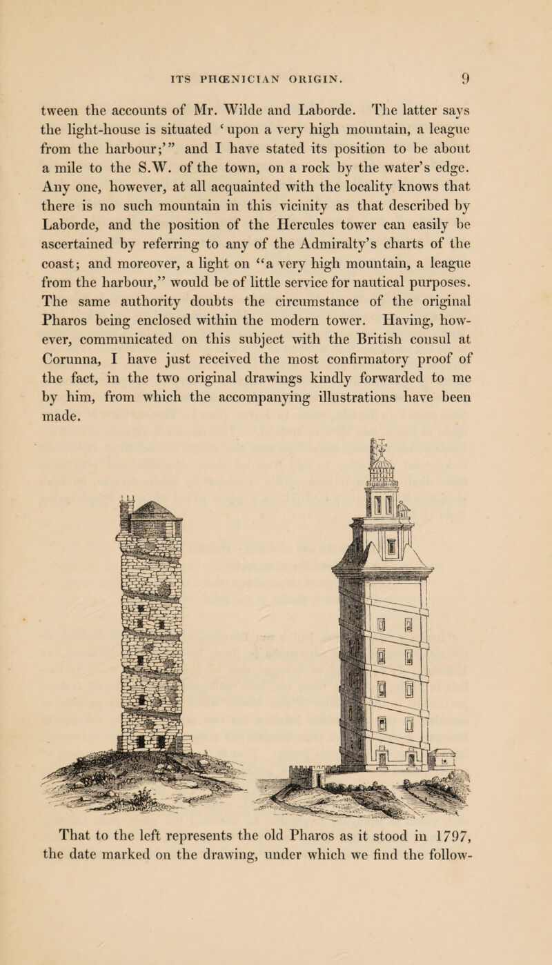 tween the accounts of Mr. Wilde and Laborde. The latter savs 4/ the light-house is situated ‘ upon a very high mountain, a league from the harbour;’” and I have stated its position to be about a mile to the S.W. of the town, on a rock by the water’s edge. Any one, however, at all acquainted with the locality knows that there is no such mountain in this vicinity as that described by Laborde, and the position of the Hercules tower can easily he ascertained by referring to any of the Admiralty’s charts of the coast; and moreover, a light on “a very high mountain, a league from the harbour,” would be of little service for nautical purposes. The same authority doubts the circumstance of the original Pharos being enclosed within the modern tower. Having, how¬ ever, communicated on this subject with the British consul at Corunna, I have just received the most confirmatory proof of the fact, in the two original drawings kindly forwarded to me by him, from which the accompanying illustrations have been made. That to the left represents the old Pharos as it stood in 1797, the date marked on the drawing, under which we find the follow-