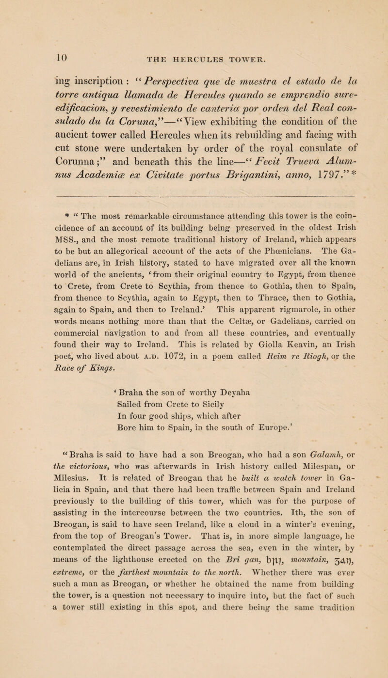 ing inscription: “Perspectiva que de muestra el estado de la torre antiqua llamada de Hercules quando se emprendio sure- edijicacion, y revestimiento de canteria por orden del Real con- sulado du la Coruna”—“View exhibiting the condition of the ancient tower called Hercules when its rebuilding and facing with cut stone were undertaken by order of the royal consulate of Corunnaand beneath this the line—“ Fecit Trueva Alum¬ nus Academice ex Civitate portus Brigantini, anno, 1797.”* * “ The most remarkable circumstance attending this tower is the coin¬ cidence of an account of its building being preserved in the oldest Irish MSS., and the most remote traditional history of Ireland, which appears to be but an allegorical account of the acts of the Phoenicians. The Ga- delians are, in Irish history, stated to have migrated over all the known world of the ancients, ‘from their original country to Egypt, from thence to Crete, from Crete to Scythia, from thence to Gothia, then to Spain, from thence to Scythia, again to Egypt, then to Thrace, then to Gothia, again to Spain, and then to Ireland.’ This apparent rigmarole, in other words means nothing more than that the Celtse, or Gadelians, carried on commercial navigation to and from all these countries, and eventually found their wray to Ireland. This is related by Giolla Iveavin, an Irish poet, who lived about a.d. 1072, in a poem called Reim re Riogh, or the Race of Kings. ‘ Braha the son of worthy Deyaha Sailed from Crete to Sicily In four good ships, which after Bore him to Spain, in the south of Europe.’ “ Braha is said to have had a son Breogan, -who had a son Galainh, or the victorious, who was afterwards in Irish history called Milespan, or Milesius. It is related of Breogan that he built a watch tower in Ga¬ licia in Spain, and that there had been traffic between Spain and Ireland previously to the building of this tower, which was for the purpose of assisting in the intercourse between the two countries. Ith, the son of Breogan, is said to have seen Ireland, like a cloud in a winter’s evening, from the top of Breogan’s Tower. That is, in more simple language, he contemplated the direct passage across the sea, even in the winter, by means of the lighthouse erected on the Bri gan, b\lf, mountain, 5417, extreme, or the farthest mountain to the north. Whether there was ever such a man as Breogan, or whether he obtained the name from building the tower, is a question not necessary to inquire into, but the fact of such a tower still existing in this spot, and there being the same tradition
