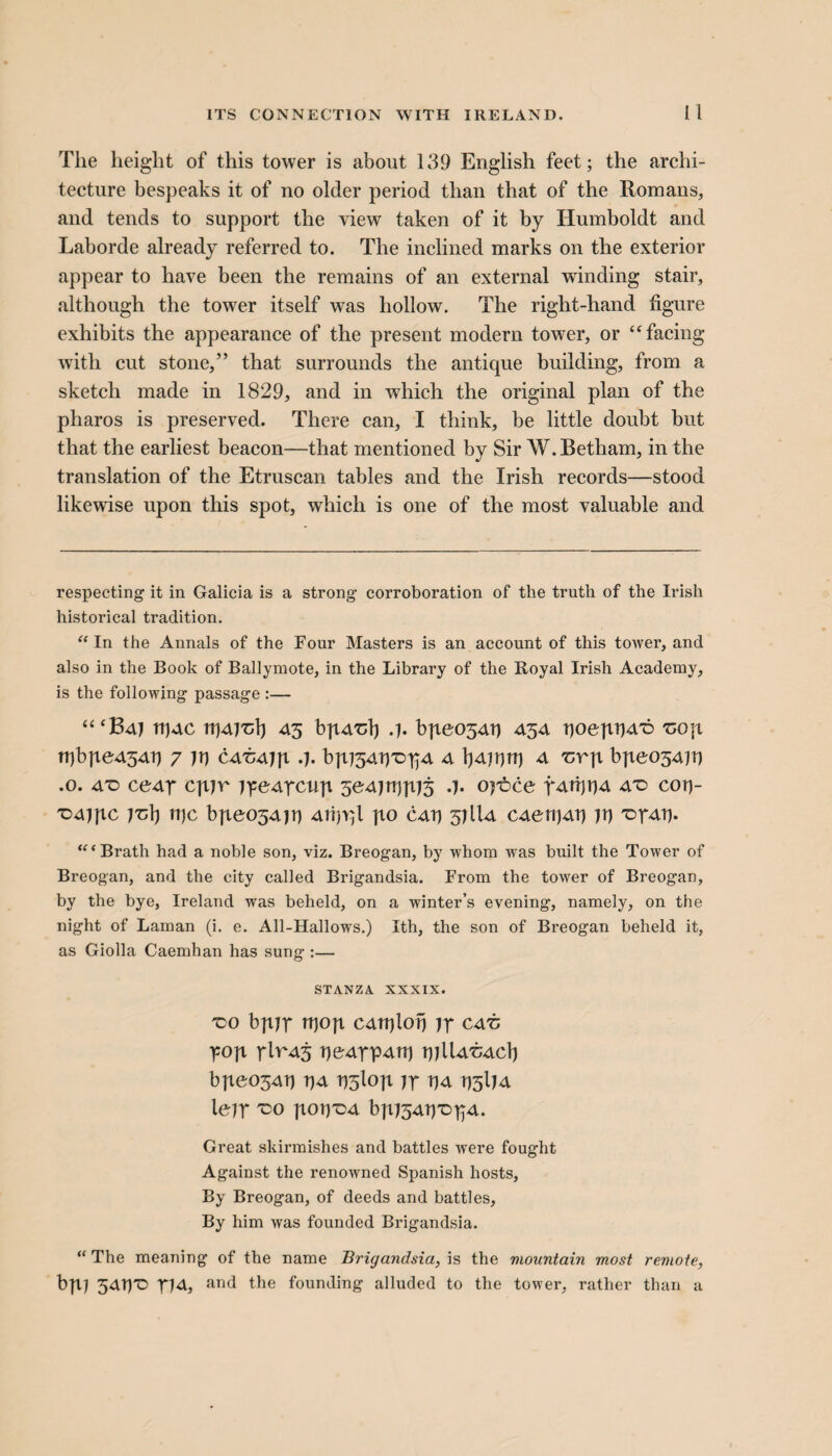 The height of this tower is about 139 English feet; the archi¬ tecture bespeaks it of no older period than that of the Romans, and tends to support the view taken of it by Humboldt and Laborde already referred to. The inclined marks on the exterior appear to have been the remains of an external winding stair, although the tower itself was hollow. The right-hand figure exhibits the appearance of the present modern tower, or “facing with cut stone,” that surrounds the antique building, from a sketch made in 1829, and in which the original plan of the pharos is preserved. There can, I think, be little doubt but that the earliest beacon—that mentioned by Sir AV.Betham, in the translation of the Etruscan tables and the Irish records—stood likewise upon this spot, which is one of the most valuable and respecting it in Galicia is a strong corroboration of the truth of the Irish historical tradition. “ In the Annals of the Four Masters is an account of this tower, and also in the Book of Ballymote, in the Library of the Royal Irish Academy, is the following passage :— “‘Baj tpAC rrjAi'cl) 43 bpA'clj .j. bpeo54p 454 poepPA'c -cop tpbpe454p 7 jp catiajp 3. bpjSAP'DpA 4 IjAjprp 4 Tirp bpeojAjp .0. 4T> ce4t cpjr jyeArcnp 5e4jrppj5 .j. oj'bce fAippA at> cop- TD4JJ1C jTjlj tpc bpeo54jt) AtpYjl po cap 57U4 CAenjAp jp T>r4p. “‘Brath had a noble son, viz. Breogan, by whom was built the Tower of Breogan, and the city called Brigandsia. From the tower of Breogan, by the bye, Ireland was beheld, on a winter’s evening, namely, on the night of Laman (i. e. All-Hallows.) Ith, the son of Breogan beheld it, as Giolla Caemhan has sung :— STANZA XXXIX. 'CO bpjp tfiop CATplop Jr C4TJ yop rlRA5 pe4TP4U) pjIU'cacIj bpeo34tj p4 r)5lop jr TJ4 p5IJ4 lejr 'CO popX)4 bpJSAp-DrA. Great skirmishes and battles were fought Against the renowned Spanish hosts, By Breogan, of deeds and battles. By him was founded Brigandsia. “ The meaning of the name Brigandsia, is the mountain most remote, bpj 34PC m, and the founding alluded to the tower, rather than a