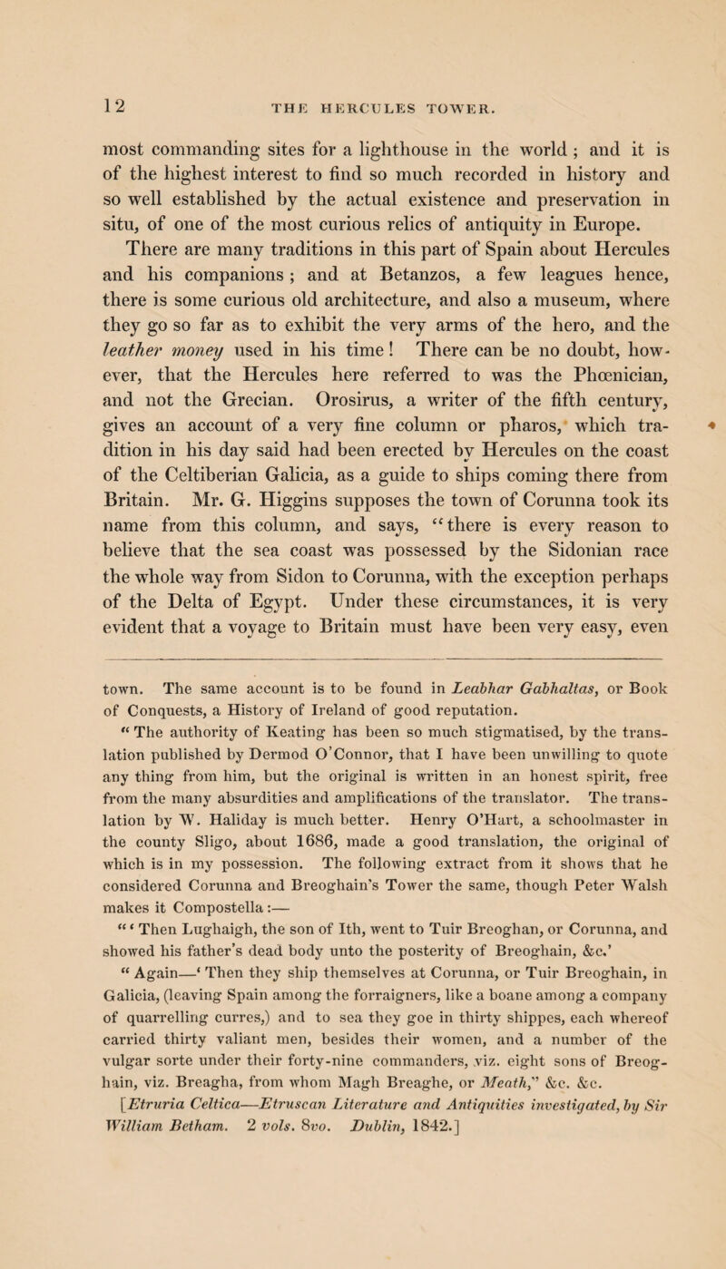 most commanding sites for a lighthouse in the world ; and it is of the highest interest to find so much recorded in history and so well established by the actual existence and preservation in situ, of one of the most curious relics of antiquity in Europe. There are many traditions in this part of Spain about Hercules and his companions ; and at Betanzos, a few leagues hence, there is some curious old architecture, and also a museum, where they go so far as to exhibit the very arms of the hero, and the leather money used in his time! There can be no doubt, how- ever, that the Hercules here referred to was the Phoenician, and not the Grecian. Orosirus, a writer of the fifth century, gives an account of a very fine column or pharos, which tra¬ dition in his day said had been erected by Hercules on the coast of the Celtiberian Galicia, as a guide to ships coming there from Britain. Mr. G. Higgins supposes the town of Corunna took its name from this column, and says, “there is every reason to believe that the sea coast was possessed by the Sidonian race the whole way from Sidon to Corunna, with the exception perhaps of the Delta of Egypt. Under these circumstances, it is very evident that a voyage to Britain must have been very easy, even town. The same account is to be found in Leabhar Gabhaltas, or Book of Conquests, a History of Ireland of good reputation. “ The authority of Keating has been so much stigmatised, by the trans¬ lation published by Dermod O’Connor, that I have been unwilling to quote any thing from him, but the original is written in an honest spirit, free from the many absurdities and amplifications of the translator. The trans¬ lation by W. Haliday is much better. Henry O’Hart, a schoolmaster in the county Sligo, about 1686, made a good translation, the original of which is in my possession. The following extract from it shows that he considered Corunna and Breoghain’s Tower the same, though Peter Walsh makes it Compostella:— “ ‘ Then Lughaigh, the son of Ith, went to Tuir Breoghan, or Corunna, and showed his father’s dead body unto the posterity of Breogliain, &c.’ “ Again—‘ Then they ship themselves at Corunna, or Tuir Breoghain, in Galicia, (leaving Spain among the forraigners, like a boane among a company of quarrelling curres,) and to sea they goe in thirty shippes, each whereof carried thirty valiant men, besides their women, and a number of the vulgar sorte under their forty-nine commanders, .viz. eight sons of Breog¬ hain, viz. Breagha, from whom Magh Breaghe, or Meath, &c. &c. [Etruria Celtica—Etruscan Literature and Antiquities investigated, by Sir William Betham. 2 vols. 8vo. Dublin, 1842.]