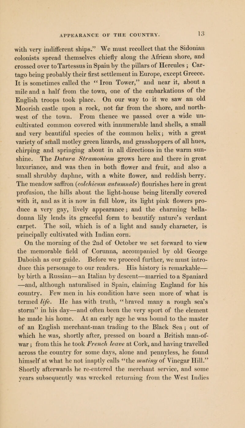 APPEARANCE OF THE COUNTRY. with very indifferent ships.” We must recollect that the Sidonian colonists spread themselves chiefly along the African shore, and crossed over toTartessus in Spain by the pillars of Hercules ; Car- tago being probably their first settlement in Europe, except Greece. It is sometimes called the “ Iron Tower,” and near it, about a mile and a half from the town, one of the embarkations of the English troops took place. On our way to it we saw an old Moorish castle upon a rock, not far from the shore, and north¬ west of the town. From thence we passed over a wide un¬ cultivated common covered with innumerable land shells, a small and very beautiful species of the common helix; with a great variety of small motley green lizards, and grasshoppers of all hues, chirping and springing about in all directions in the warm sun¬ shine. The Datura Stramonium grows here and there in great luxuriance, and was then in both flower and fruit, and also a small shrubby daphne, with a white flower, and reddish berry. The meadow saffron (colchicum autumnale) flourishes here in great profusion, the hills about the light-house being literally covered with it, and as it is now in full blow, its light pink flowers pro¬ duce a very gay, lively appearance; and the charming bella¬ donna lily lends its graceful form to beautify nature’s verdant carpet. The soil, which is of a light and sandy character, is principally cultivated with Indian corn. On the morning of the 2nd of October we set forward to view the memorable field of Corunna, accompanied by old George Daboish as our guide. Before we proceed further, we must intro¬ duce this personage to our readers. His history is remarkable— by birth a Russian—an Italian by descent—married to a Spaniard —and, although naturalised in Spain, claiming England for his country. Few men in his condition have seen more of what is termed life. He has with truth, “braved many a rough sea’s storm” in his day—and often been the very sport of the element he made his home. At an early age he was bound to the master of an English merchant-man trading to the Black Sea; out of which he was, shortly after, pressed on board a British man-of- war ; from this he took French leave at Cork, and having travelled across the country for some days, alone and pennyless, he found himself at what he not inaptly calls “the mutiny of Vinegar Hill.” Shortly afterwards he re-entered the merchant service, and some years subsequently was wrecked returning from the West Indies