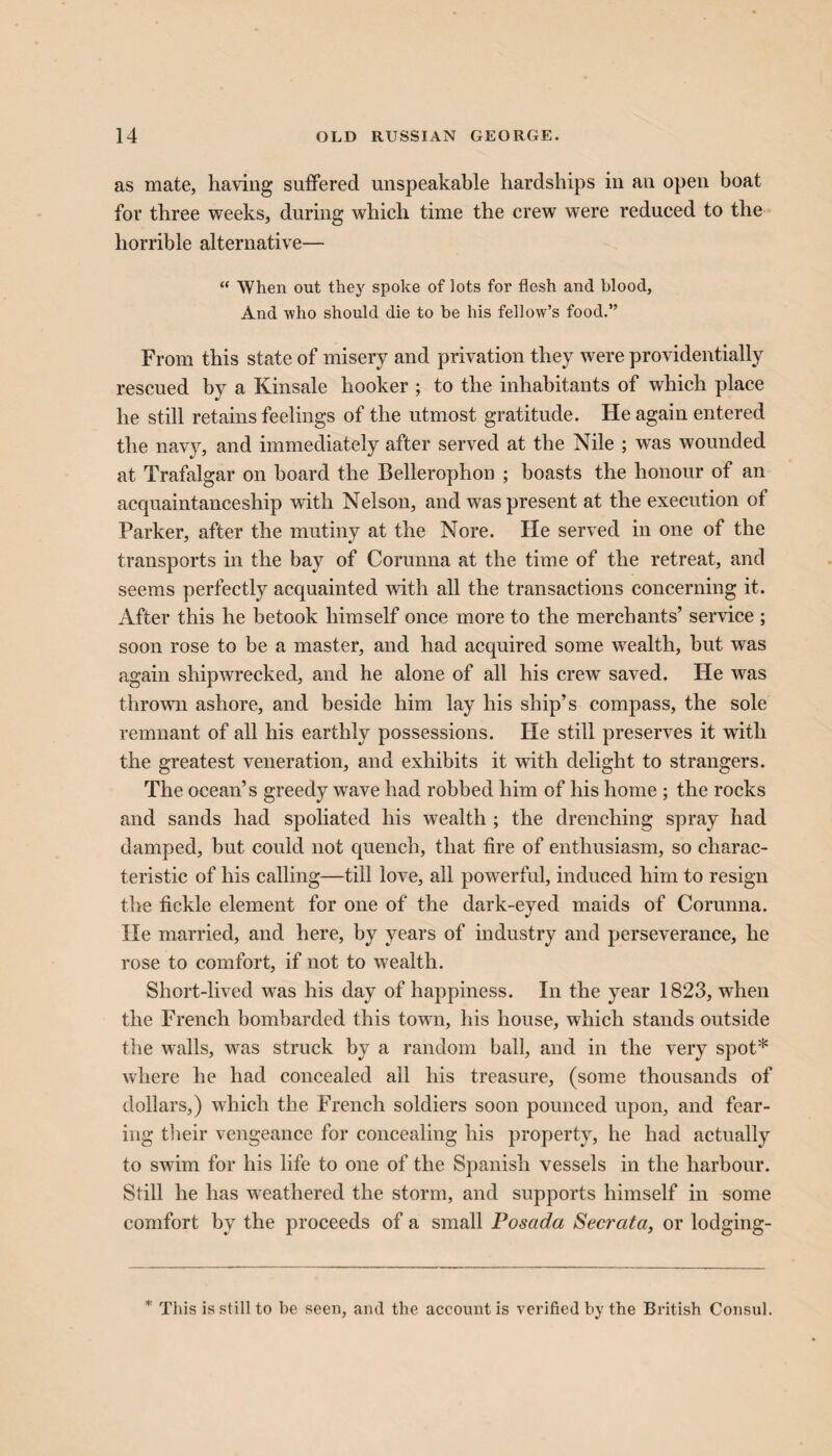 as mate, having suffered unspeakable hardships in an open boat for three weeks, during which time the crew were reduced to the horrible alternative— “ When out they spoke of lots for flesh and blood, And who should die to be his fellow’s food.” From this state of misery and privation they were providentially rescued by a Kinsale hooker ; to the inhabitants of which place he still retains feelings of the utmost gratitude. He again entered the navy, and immediately after served at the Nile ; was wounded at Trafalgar on board the Bellerophon ; boasts the honour of an acquaintanceship with Nelson, and was present at the execution of Parker, after the mutiny at the Nore. He served in one of the transports in the bay of Corunna at the time of the retreat, and seems perfectly acquainted with all the transactions concerning it. After this he betook himself once more to the merchants’ service ; soon rose to be a master, and had acquired some wealth, but was again shipwrecked, and he alone of all his crew saved. He was thrown ashore, and beside him lay his ship’s compass, the sole remnant of all his earthly possessions. He still preserves it with the greatest veneration, and exhibits it with delight to strangers. The ocean’s greedy wave had robbed him of his home ; the rocks and sands had spoliated his wealth ; the drenching spray had damped, but could not quench, that fire of enthusiasm, so charac¬ teristic of his calling—till love, all powerful, induced him to resign the fickle element for one of the dark-eyed maids of Corunna. He married, and here, by years of industry and perseverance, he rose to comfort, if not to wealth. Short-lived was his day of happiness. In the year 1823, when the French bombarded this town, his house, which stands outside the walls, was struck by a random ball, and in the very spot* where he had concealed all his treasure, (some thousands of dollars,) which the French soldiers soon pounced upon, and fear¬ ing their vengeance for concealing his property, he had actually to swim for his life to one of the Spanish vessels in the harbour. Still he has weathered the storm, and supports himself in some comfort by the proceeds of a small Posada Secrata, or lodging- * This is still to be seen, and the account is verified by the British Consul.