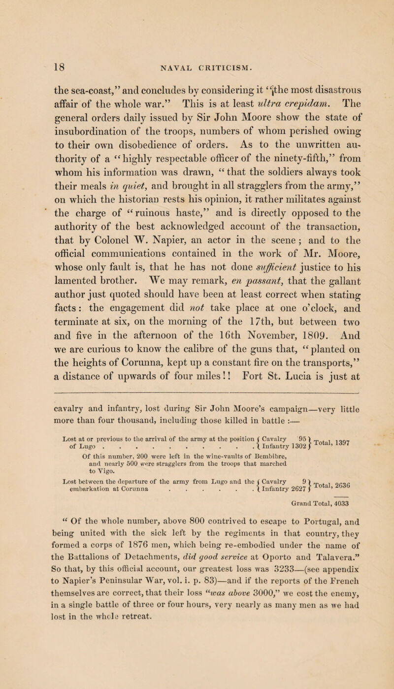 the sea-coast,” and concludes by considering it “jthe most disastrous affair of the whole war.” This is at least ultra crepidam. The general orders daily issued by Sir John Moore show the state of insubordination of the troops, numbers of whom perished owing to their own disobedience of orders. As to the unwritten au¬ thority of a “highly respectable officer of the ninety-fifth,” from whom his information was drawn, “ that the soldiers always took their meals in quiet, and brought in all stragglers from the army,” on which the historian rests his opinion, it rather militates against the charge of “ ruinous haste,” and is directly opposed to the authority of the best acknowledged account of the transaction, that by Colonel W. Napier, an actor in the scene; and to the official communications contained in the work of Mr. Moore, whose only fault is, that he has not done sufficient justice to his lamented brother. We may remark, en passant, that the gallant author just quoted should have been at least correct when stating facts: the engagement did not take place at one o’clock, and terminate at six, on the morning of the 17th, but between two and five in the afternoon of the 16th November, 1809. And we are curious to know the calibre of the guns that, “ planted on the heights of Corunna, kept up a constant fire on the transports,” a distance of upwards of four miles!! Fort St. Lucia is just at cavalry and infantry, lost during Sir John Moore’s campaign—very little more than four thousand, including those killed in battle :— Lost at or previous to the arrival of the army at the position ( Cavalry 95 1 of Lugo .......... 1 Infantry 1302 ) Total, 1397 Of this number, 200 were left in the wine-vaults of Bembibre, and nearly 500 were stragglers from the troops that marched to Vigo. Lost between the departure of the army from Lugo and the ( Cavalry 9 1 „ , . „r„r embarkation at Corunna ...... (.Infantry 2627 j 0 a ’ Grand Total, 4033 “ Of the whole number, above 800 contrived to escape to Portugal, and being united with the sick left by the regiments in that country, they formed a corps of 1876 men, which being re-embodied under the name of the Battalions of Detachments, did good service at Oporto and Talavera.” So that, by this official account, our greatest loss wTas 3233—(see appendix to Napier’s Peninsular War, vol. i. p. 83)—and if the reports of the French themselves are correct, that their loss “was above 3000,” we cost the enemy, in a single battle of three or four hours, very nearly as many men as we had lost in the whole retreat.