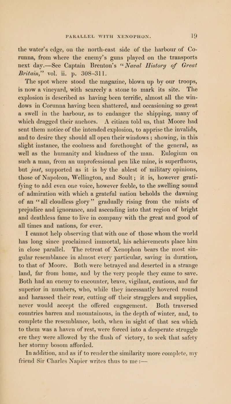 the water’s edge, on the north-east side of the harbour of Co¬ runna, from where the enemy’s guns played on the transports next day.—See Captain Brenton’s “Naval History of Great Britain,” vol. ii. p. 308-311. The spot where stood the magazine, blown up by our troops, is now a vineyard, with scarcely a stone to mark its site. The explosion is described as having been terrific, almost all the win¬ dows in Corunna having been shattered, and occasioning so great a swell in the harbour, as to endanger the shipping, many of which dragged their anchors. A citizen told us, that Moore had sent them notice of the intended explosion, to apprise the invalids, and to desire they should all open their windows ; showing, in this slight instance, the coolness and forethought of the general, as well as the humanity and kindness of the man. Eulogium on such a man, from an unprofessional pen like mine, is superfluous, but just, supported as it is by the ablest of military opinions, those of Napoleon, Wellington, and Soult; it is, however grati¬ fying to add even one voice, however feeble, to the swelling sound of admiration with which a grateful nation beholds the dawning of an “ all cloudless glory ” gradually rising from the mists of prejudice and ignorance, and ascending into that region of bright and deathless fame to live in company with the great and good of all times and nations, for ever. I cannot help observing that with one of those whom the world has long since proclaimed immortal, his achievements place him in close parallel. The retreat of Xenophon bears the most sin¬ gular resemblance in almost every particular, saving in duration, to that of Moore. Both were betrayed and deserted in a strange land, far from home, and by the very people they came to save. Both had an enemy to encounter, brave, vigilant, cautious, and far superior in numbers, who, while they incessantly hovered round and harassed their rear, cutting off their stragglers and supplies, never would accept the offered engagement. Both traversed countries barren and mountainous, in the depth of winter, and, to complete the resemblance, both, when in sight of that sea which to them was a haven of rest, were forced into a desperate struggle ere they were allowed by the flush of victory, to seek that safety her stormy bosom afforded. In addition, and as if to render the similarity more complete, my friend Sir Charles Napier writes thus to me :—