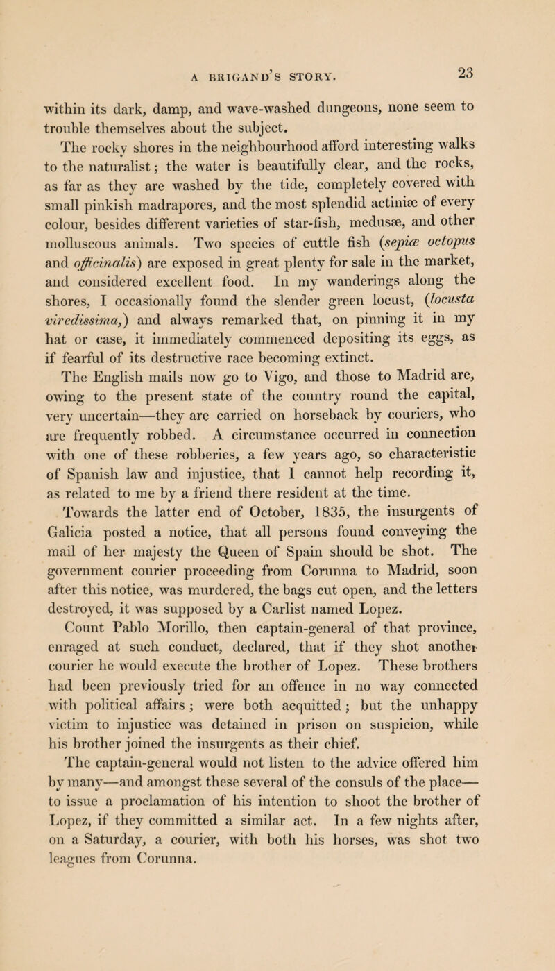 within its dark, damp, and wave-washed dungeons, none seem to trouble themselves about the subject. The rocky shores in the neighbourhood afford interesting walks to the naturalist; the water is beautifully clear, and the rocks, as far as they are washed by the tide, completely covered with small pinkish madrapores, and the most splendid actiniae of every colour, besides different varieties of star-fish, medusae, and other molluscous animals. Two species of cuttle fish (sepice octopus and officinalis) are exposed in great plenty for sale in the market, and considered excellent food. In my wanderings along the shores, I occasionally found the slender green locust, (locusta viredissima,) and always remarked that, on pinning it in my hat or case, it immediately commenced depositing its eggs, as if fearful of its destructive race becoming extinct. The English mails now go to Vigo, and those to Madrid are, owing to the present state of the country round the capital, very uncertain—they are carried on horseback by couriers, who are frequently robbed. A circumstance occurred in connection with one of these robberies, a few years ago, so characteristic of Spanish law and injustice, that I cannot help recording it, as related to me by a friend there resident at the time. Towards the latter end of October, 1835, the insurgents of Galicia posted a notice, that all persons found conveying the mail of her majesty the Queen of Spain should be shot. The government courier proceeding from Corunna to Madrid, soon after this notice, was murdered, the bags cut open, and the letters destroyed, it was supposed by a Carlist named Lopez. Count Pablo Morillo, then captain-general of that province, enraged at such conduct, declared, that if they shot another courier he would execute the brother of Lopez. These brothers had been previously tried for an offence in no way connected with political affairs ; were both acquitted; but the unhappy victim to injustice was detained in prison on suspicion, while his brother joined the insurgents as their chief. The captain-general would not listen to the advice offered him by many—and amongst these several of the consuls of the place— to issue a proclamation of his intention to shoot the brother of Lopez, if they committed a similar act. In a few nights after, on a Saturday, a courier, with both his horses, was shot two leagues from Corunna.