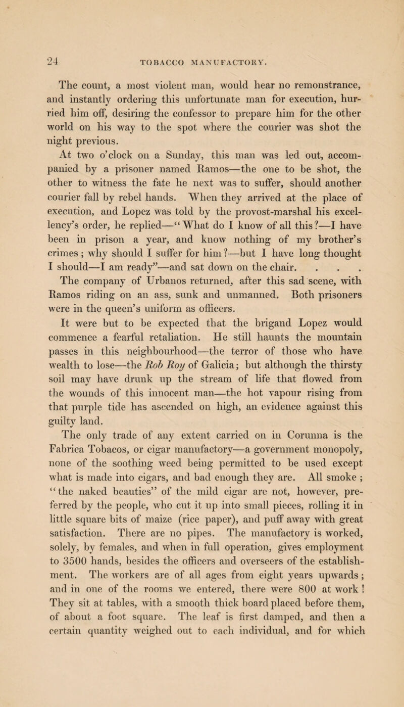 The count, a most violent man, would hear no remonstrance, and instantly ordering this unfortunate man for execution, hur¬ ried him off, desiring the confessor to prepare him for the other world on his way to the spot where the courier was shot the night previous. At two o’clock on a Sunday, this man was led out, accom¬ panied by a prisoner named Ramos—the one to be shot, the other to witness the fate he next was to suffer, should another courier fall by rebel hands. When they arrived at the place of execution, and Lopez was told by the provost-marshal his excel¬ lency’s order, he replied—“What do I know of all this?—I have been in prison a year, and know nothing of my brother’s crimes ; why should I suffer for him ?—hut I have long thought I should—I am ready”—and sat down on the chair. The company of Urbanos returned, after this sad scene, with Ramos riding on an ass, sunk and unmanned. Both prisoners were in the queen’s uniform as officers. It were but to he expected that the brigand Lopez would commence a fearful retaliation. He still haunts the mountain passes in this neighbourhood—the terror of those who have wealth to lose—the Rob Roy of Galicia; but although the thirsty soil may have drunk up the stream of life that flowed from the wounds of this innocent man—the hot vapour rising from that purple tide has ascended on high, an evidence against this guilty land. The only trade of any extent carried on in Corunna is the Fabrica Tobacos, or cigar manufactory—a government monopoly, none of the soothing weed being permitted to be used except what is made into cigars, and bad enough they are. All smoke ; “the naked beauties” of the mild cigar are not, however, pre¬ ferred by the people, who cut it up into small pieces, rolling it in little square bits of maize (rice paper), and puff away with great satisfaction. There are no pipes. The manufactory is worked, solely, by females, and when in full operation, gives employment to 3500 hands, besides the officers and overseers of the establish¬ ment. The workers are of all ages from eight years upwards; and in one of the rooms we entered, there were 800 at work ! They sit at tables, with a smooth thick board placed before them, of about a foot square. The leaf is first damped, and then a certain quantity weighed out to each individual, and for which
