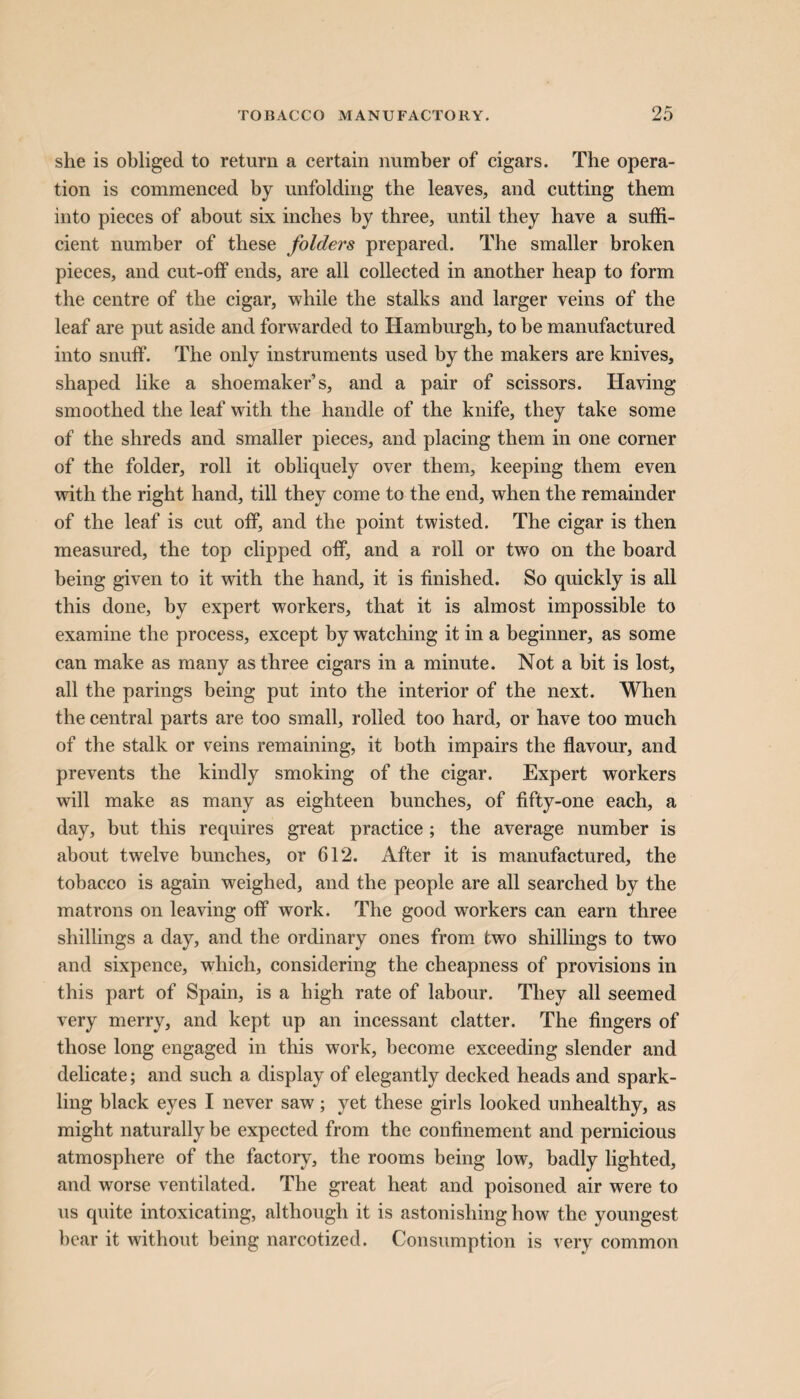 she is obliged to return a certain number of cigars. The opera¬ tion is commenced by unfolding the leaves, and cutting them into pieces of about six inches by three, until they have a suffi¬ cient number of these folders prepared. The smaller broken pieces, and cut-off ends, are all collected in another heap to form the centre of the cigar, while the stalks and larger veins of the leaf are put aside and forwarded to Hamburgh, to be manufactured into snuff. The only instruments used by the makers are knives, shaped like a shoemaker’s, and a pair of scissors. Having smoothed the leaf with the handle of the knife, they take some of the shreds and smaller pieces, and placing them in one corner of the folder, roll it obliquely over them, keeping them even with the right hand, till they come to the end, when the remainder of the leaf is cut off, and the point twisted. The cigar is then measured, the top clipped off, and a roll or two on the board being given to it with the hand, it is finished. So quickly is all this done, by expert workers, that it is almost impossible to examine the process, except by watching it in a beginner, as some can make as many as three cigars in a minute. Not a bit is lost, all the parings being put into the interior of the next. When the central parts are too small, rolled too hard, or have too much of the stalk or veins remaining, it both impairs the flavour, and prevents the kindly smoking of the cigar. Expert workers will make as many as eighteen bunches, of fifty-one each, a day, but this requires great practice ; the average number is about twelve bunches, or 612. After it is manufactured, the tobacco is again weighed, and the people are all searched by the matrons on leaving off work. The good workers can earn three shillings a day, and the ordinary ones from two shillings to two and sixpence, which, considering the cheapness of provisions in this part of Spain, is a high rate of labour. They all seemed very merry, and kept up an incessant clatter. The fingers of those long engaged in this work, become exceeding slender and delicate; and such a display of elegantly decked heads and spark¬ ling black eyes I never saw; yet these girls looked unhealthy, as might naturally be expected from the confinement and pernicious atmosphere of the factory, the rooms being low, badly lighted, and worse ventilated. The great heat and poisoned air were to us quite intoxicating, although it is astonishing how the youngest bear it without being narcotized. Consumption is very common