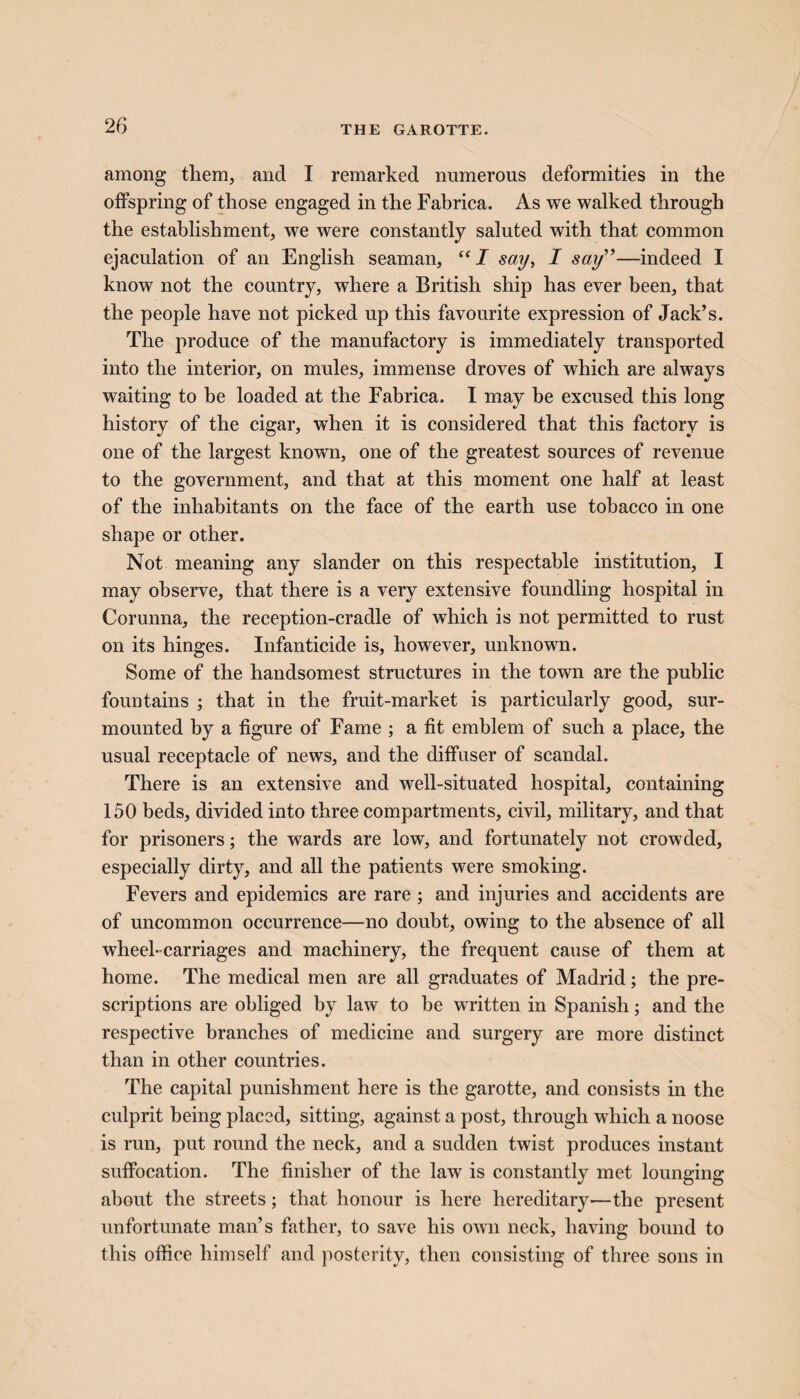 THE GAROTTE. among them, and I remarked numerous deformities in the offspring of those engaged in the Fabrica. As we walked through the establishment, we were constantly saluted with that common ejaculation of an English seaman, “I say, I say”—indeed I know not the country, where a British ship has ever been, that the people have not picked up this favourite expression of Jack’s. The produce of the manufactory is immediately transported into the interior, on mules, immense droves of which are always waiting to be loaded at the Fabrica. I may be excused this long history of the cigar, when it is considered that this factory is one of the largest known, one of the greatest sources of revenue to the government, and that at this moment one half at least of the inhabitants on the face of the earth use tobacco in one shape or other. Not meaning any slander on this respectable institution, I may observe, that there is a very extensive foundling hospital in Corunna, the reception-cradle of which is not permitted to rust on its hinges. Infanticide is, however, unknown. Some of the handsomest structures in the town are the public fountains ; that in the fruit-market is particularly good, sur¬ mounted by a figure of Fame ; a fit emblem of such a place, the usual receptacle of news, and the diffuser of scandal. There is an extensive and well-situated hospital, containing 150 beds, divided into three compartments, civil, military, and that for prisoners; the wards are low, and fortunately not crowded, especially dirty, and all the patients were smoking. Fevers and epidemics are rare; and injuries and accidents are of uncommon occurrence—no doubt, owing to the absence of all wheel-carriages and machinery, the frequent cause of them at home. The medical men are all graduates of Madrid; the pre¬ scriptions are obliged by law to be written in Spanish; and the respective branches of medicine and surgery are more distinct than in other countries. The capital punishment here is the garotte, and consists in the culprit being placed, sitting, against a post, through which a noose is run, put round the neck, and a sudden twist produces instant suffocation. The finisher of the law is constantly met lounging about the streets; that honour is here hereditary-—the present unfortunate man’s father, to save his own neck, having bound to this office himself and posterity, then consisting of three sons in
