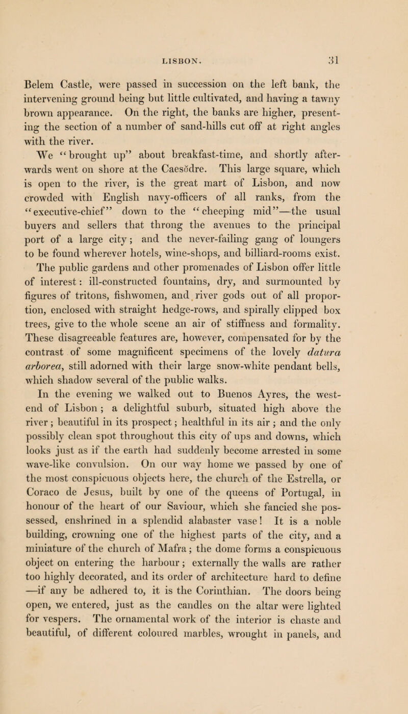Belem Castle, were passed in succession on the left bank, the intervening ground being but little cultivated, and having a tawny brown appearance. On the right, the banks are higher, present¬ ing the section of a number of sand-hills cut off at right angles with the river. We “ brought up” about breakfast-time, and shortly after¬ wards went on shore at the Caesodre. This large square, which is open to the river, is the great mart of Lisbon, and now crowded with English navy-officers of all ranks, from the “executive-chief” down to the “cheeping mid”—the usual buyers and sellers that throng the avenues to the principal port of a large city; and the never-failing gang of loungers to be found wherever hotels, wine-shops, and billiard-rooms exist. The public gardens and other promenades of Lisbon offer little of interest: ill-constructed fountains, dry, and surmounted by figures of tritons, fishwomen, and river gods out of all propor¬ tion, enclosed with straight hedge-rows, and spirally clipped box trees, give to the whole scene an air of stiffness and formality. These disagreeable features are, however, compensated for by the contrast of some magnificent specimens of the lovely datura arborea, still adorned with their large snow-white pendant bells, which shadow several of the public walks. In the evening we walked out to Buenos Ayres, the west- end of Lisbon ; a delightful suburb, situated high above the river; beautiful in its prospect; healthful in its air; and the only possibly clean spot throughout this city of ups and downs, which looks just as if the earth had suddenly become arrested in some wave-like convulsion. On our way home we passed by one of the most conspicuous objects here, the church of the Estrella, or Coraco de Jesus, built by one of the queens of Portugal, in honour of the heart of our Saviour, which she fancied she pos¬ sessed, enshrined in a splendid alabaster vase! It is a noble building, crowning one of the highest parts of the city, and a miniature of the church of Mafra; the dome forms a conspicuous object on entering the harbour; externally the walls are rather too highly decorated, and its order of architecture hard to define —if any be adhered to, it is the Corinthian. The doors being open, we entered, just as the candles on the altar were lighted for vespers. The ornamental work of the interior is chaste and beautiful, of different coloured marbles, wrought in panels, and