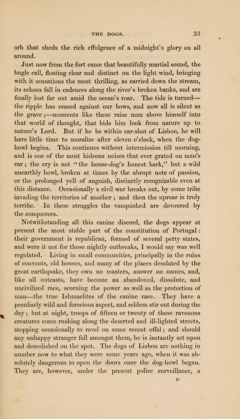 orb that sheds the rich effulgence of a midnight’s glory on all around. Just now from the fort came that beautifully martial sound, the bugle call, floating clear and distinct on the light wind, bringing with it sensations the most thrilling, as carried down the stream, its echoes fall in cadences along the river’s broken banks, and are finally lost far out amid the ocean’s roar. The tide is turned— the ripple has ceased against our bows, and now all is silent as the grave ;—moments like these raise man above himself into that world of thought, that bids him look from nature up to nature’s Lord. But if he be within ear-shot of Lisbon, he will have little time to moralize after eleven o’clock, when the dog- howl begins. This continues without intermission till morning, and is one of the most hideous noises that ever grated on man’s ear; the cry is not “the house-dog’s honest bark,” but a wild unearthly howl, broken at times by the abrupt note of passion, or the prolonged yell of anguish, distinctly recognizable even at this distance. Occasionally a civil war breaks out, by some tribe invading the territories of another ; and then the uproar is truly terrific. In these struggles the vanquished are devoured by the conquerors. Notwithstanding all this canine discord, the dogs appear at present the most stable part of the constitution of Portugal: their government is republican, formed of several petty states, and were it not for those nightly outbreaks, I would say was well regulated. Living in small communities, principally in the ruins of convents, old houses, and many of the places desolated by the great earthquake, they own no masters, answer no names, and, like all outcasts, have become an abandoned, dissolute, and uncivilized race, scorning the power as well as the protection of man—the true Ishmaelites of the canine race. They have a peculiarly wild and ferocious aspect, and seldom stir out during the day; but at night, troops of fifteen or twenty of these ravenous creatures come rushing along the deserted and ill-lighted streets, stopping occasionally to revel on some recent offal; and should any unhappy stranger fall amongst them, he is instantly set upon and demolished on the spot. The dogs of Lisbon are nothing in number now to what they were some years ago, when it was ab¬ solutely dangerous to open the doors once the dog-howl began. They are, however, under the present police surveillance, a D