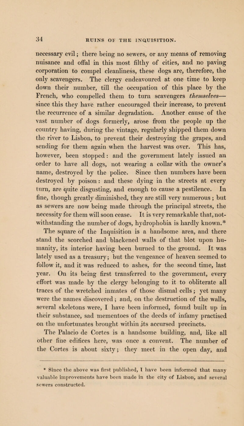 RUINS OF THE INQUISITION. necessary evil; there being no sewers, or any means of removing nuisance and offal in this most filthy of cities, and no paving corporation to compel cleanliness, these dogs are, therefore, the only scavengers. The clergy endeavoured at one time to keep down their number, till the occupation of this place by the French, who compelled them to turn scavengers themselves— since this they have rather encouraged their increase, to prevent the recurrence of a similar degradation. Another cause of the vast number of dogs formerly, arose from the people up the country having, during the vintage, regularly shipped them down the river to Lisbon, to prevent their destroying the grapes, and sending for them again when the harvest was over. This has, however, been stopped: and the government lately issued an order to have all dogs, not wearing a collar with the owner’s name, destroyed by the police. Since then numbers have been destroyed by poison: and these dying in the streets at every turn, are quite disgusting, and enough to cause a pestilence. In fine, though greatly diminished, they are still very numerous ; but as sewers are now being made through the principal streets, the necessity for them will soon cease. It is very remarkable that, not¬ withstanding the number of dogs, hydrophobia is hardly known.* The square of the Inquisition is a handsome area, and there stand the scorched and blackened walls of that blot upon hu¬ manity, its interior having been burned to the ground. It was lately used as a treasury; but the vengeance of heaven seemed to follow it, and it was reduced to ashes, for the second time, last year. On its being first transferred to the government, every effort was made by the clergy belonging to it to obliterate all traces of the wretched inmates of those dismal cells; yet many were the names discovered; and, on the destruction of the walls, several skeletons were, I have been informed, found built up in their substance, sad mementoes of the deeds of infamy practised on the unfortunates brought within jits accursed precincts. The Palacio de Cortes is a handsome building, and, like all other fine edifices here, was once a convent. The number of the Cortes is about sixty; they meet in the open day, and * Since the above was first published, I have been informed that many valuable improvements have been made in the city of Lisbon, and several sewers constructed.