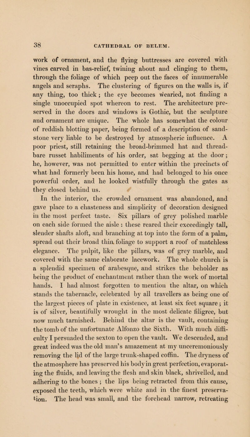 work of ornament, and the flying buttresses are covered with vines carved in bas-relief, twining about and clinging to them, through the foliage of which peep out the faces of innumerable angels and seraphs. The clustering of figures on the walls is, if any thing, too thick; the eye becomes wearied, not finding a single unoccupied spot wdiereon to rest. The architecture pre¬ served in the doors and windows is Gothic, but the sculpture and ornament are unique. The whole has somewhat the colour of reddish blotting paper, being formed of a description of sand¬ stone very liable to be destroyed by atmospheric influence. A poor priest, still retaining the broad-brimmed hat and thread¬ bare russet habiliments of his order, sat begging at the door ; he, however, was not permitted to enter within the precincts of what had formerly been his home, and had belonged to his once powerful order, and he looked wistfully through the gates as they closed behind us. In the interior, the crowded ornament was abandoned, and gave place to a chasteness and simplicity of decoration designed in the most perfect taste. Six pillars of grey polished marble on each side formed the aisle : these reared their exceedingly tall, slender shafts aloft, and branching at top into the form of a palm, spread out their broad thin, foliage to support a roof of matchless elegance. The pulpit, like the pillars, was of grey marble, and covered with the same elaborate lacework. The whole church is a splendid specimen of arabesque, and strikes the beholder as being the product of enchantment rather than the work of mortal hands. I had almost forgotten to mention the altar, on which stands the tabernacle, celebrated by all travellers as being one of the largest pieces of plate in existence, at least six feet square; it is of silver, beautifully wrought in the most delicate filigree, but now much tarnished. Behind the altar is the vault, containing the tomb of the unfortunate Alfonzo the Sixth. With much diffi¬ culty I persuaded the sexton to open the vault. We descended, and great indeed was the old man’s amazement at my unceremoniously removing the fid of the large trunk-shaped coffin. The dryness of the atmosphere has preserved his body in great perfection, evaporat¬ ing the fluids, and leaving the flesh and skin black, shrivelled, and adhering to the bones ; the lips being retracted from this cause, exposed the teeth, which were white and in the finest preserva¬ tion. The head was small, and the forehead narrow, retreating