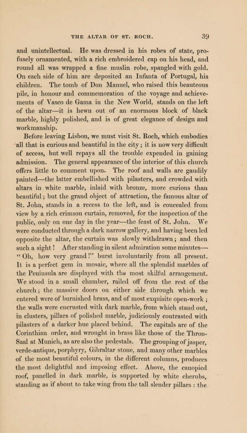 and unintellectual. He was dressed in his robes of state, pro¬ fusely ornamented, with a rich embroidered cap on his head, and round all was wrapped a fine muslin robe, spangled with gold. On each side of him are deposited an Infanta of Portugal, his children. The tomb of Don Manuel, who raised this beauteous pile, in honour and commemoration of the voyage and achieve¬ ments of Yasco de Gama in the New World, stands on the left of the altar—it is hewn out of an enormous block of black marble, highly polished, and is of great elegance of design and workmanship. Before leaving Lisbon, we must visit St. Roch, which embodies all that is curious and beautiful in the city; it is now very ditficult of access, but well repays all the trouble expended in gaining admission. The general appearance of the interior of this church offers little to comment upon. The roof and walls are gaudily painted—the latter embellished with pilasters, and crowded with altars in white marble, inlaid with bronze, more curious than beautiful; but the grand object of attraction, the famous altar of St. John, stands in a recess to the left, and is concealed from view by a rich crimson curtain, removed, for the inspection of the public, only on one day in the year—the feast of St. John. We were conducted through a dark narrow gallery, and having been led opposite the altar, the curtain was slowly withdrawn; and then such a sight! After standing in silent admiration some minutes— “Oh, how very grand!” burst involuntarily from all present. It is a perfect gem in mosaic, where all the splendid marbles of the Peninsula are displayed with the most skilful arrangement. We stood in a small chamber, railed off from the rest of the church; the massive doors on either side through which we entered were of burnished brass, and of most exquisite open-work ; the walls were encrusted with dark marble, from which stand out, in clusters, pillars of polished marble, judiciously contrasted with pilasters of a darker hue placed behind. The capitals are of the Corinthian order, and wrought in brass like those of the Thron- Saal at Munich, as are also the pedestals. The grouping of jasper, verde-antique, porphyry, Gibraltar stone, and many other marbles of the most beautiful colours, in the different columns, produces the most delightful and imposing effect. Above, the canopied roof, panelled in dark marble, is supported by white cherubs, standing as if about to take wing from the tall slender pillars : the