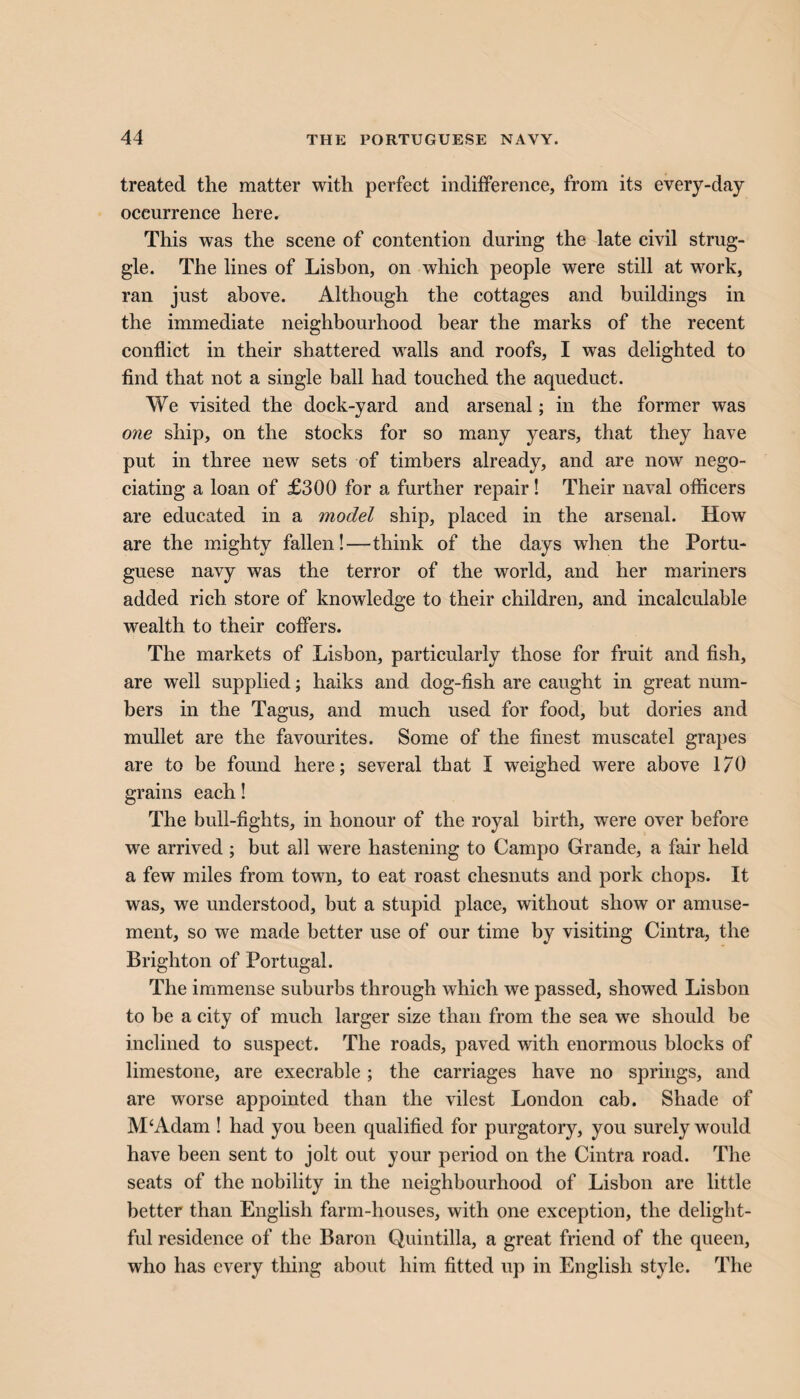treated the matter with perfect indifference, from its every-day occurrence here. This was the scene of contention during the late civil strug¬ gle. The lines of Lisbon, on which people were still at work, ran just above. Although the cottages and buildings in the immediate neighbourhood bear the marks of the recent conflict in their shattered walls and roofs, I was delighted to find that not a single ball had touched the aqueduct. We visited the dock-yard and arsenal; in the former was one ship, on the stocks for so many years, that they have put in three new sets of timbers already, and are now nego- ciating a loan of £300 for a further repair! Their naval officers are educated in a model ship, placed in the arsenal. How are the mighty fallen!—think of the days when the Portu¬ guese navy was the terror of the world, and her mariners added rich store of knowledge to their children, and incalculable wealth to their coffers. The markets of Lisbon, particularly those for fruit and fish, are wrell supplied; haiks and dog-fish are caught in great num¬ bers in the Tagus, and much used for food, but dories and mullet are the favourites. Some of the finest muscatel grapes are to be found here; several that I weighed were above 1/0 grains each! The bull-fights, in honour of the royal birth, were over before we arrived ; but all were hastening to Campo Grande, a fair held a few miles from town, to eat roast chesnuts and pork chops. It was, we understood, but a stupid place, without show or amuse¬ ment, so we made better use of our time by visiting Cintra, the Brighton of Portugal. The immense suburbs through which we passed, showed Lisbon to be a city of much larger size than from the sea we should be inclined to suspect. The roads, paved with enormous blocks of limestone, are execrable; the carriages have no springs, and are worse appointed than the vilest London cab. Shade of M‘Adam ! had you been qualified for purgatory, you surely would have been sent to jolt out your period on the Cintra road. The seats of the nobility in the neighbourhood of Lisbon are little better than English farm-houses, with one exception, the delight¬ ful residence of the Baron Quintilla, a great friend of the queen, who has every thing about him fitted up in English style. The