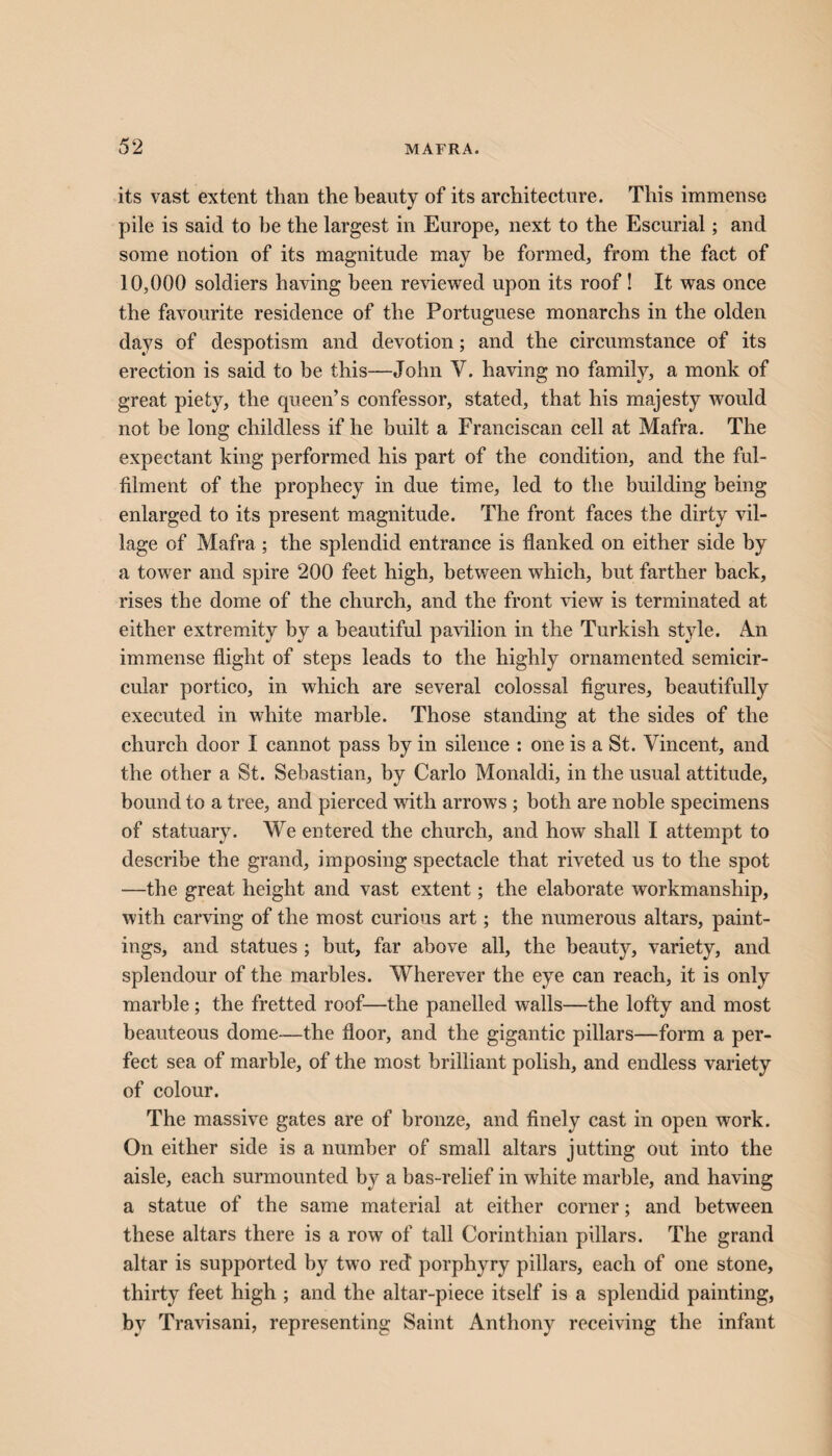 its vast extent tlian the beauty of its architecture. This immense pile is said to be the largest in Europe, next to the Escurial; and some notion of its magnitude may be formed, from the fact of 10,000 soldiers having been reviewed upon its roof! It was once the favourite residence of the Portuguese monarchs in the olden days of despotism and devotion; and the circumstance of its erection is said to be this—John V. having no family, a monk of great piety, the queen’s confessor, stated, that his majesty would not be long childless if he built a Franciscan cell at Mafra. The expectant king performed his part of the condition, and the ful¬ filment of the prophecy in due time, led to the building being enlarged to its present magnitude. The front faces the dirty vil¬ lage of Mafra ; the splendid entrance is flanked on either side by a tower and spire 200 feet high, between which, but farther back, rises the dome of the church, and the front view is terminated at either extremity by a beautiful pavilion in the Turkish style. An immense flight of steps leads to the highly ornamented semicir¬ cular portico, in which are several colossal figures, beautifully executed in white marble. Those standing at the sides of the church door I cannot pass by in silence : one is a St. Vincent, and the other a St. Sebastian, by Carlo Monaldi, in the usual attitude, bound to a tree, and pierced with arrows ; both are noble specimens of statuary. We entered the church, and how shall I attempt to describe the grand, imposing spectacle that riveted us to the spot —the great height and vast extent; the elaborate workmanship, with carving of the most curious art; the numerous altars, paint¬ ings, and statues ; but, far above all, the beauty, variety, and splendour of the marbles. Wherever the eye can reach, it is only marble; the fretted roof—the panelled walls—the lofty and most beauteous dome—the floor, and the gigantic pillars—form a per¬ fect sea of marble, of the most brilliant polish, and endless variety of colour. The massive gates are of bronze, and finely cast in open work. On either side is a number of small altars jutting out into the aisle, each surmounted by a bas-relief in white marble, and having a statue of the same material at either corner; and between these altars there is a row of tall Corinthian pillars. The grand altar is supported by twro red porphyry pillars, each of one stone, thirty feet high ; and the altar-piece itself is a splendid painting, by Travisani, representing Saint Anthony receiving the infant