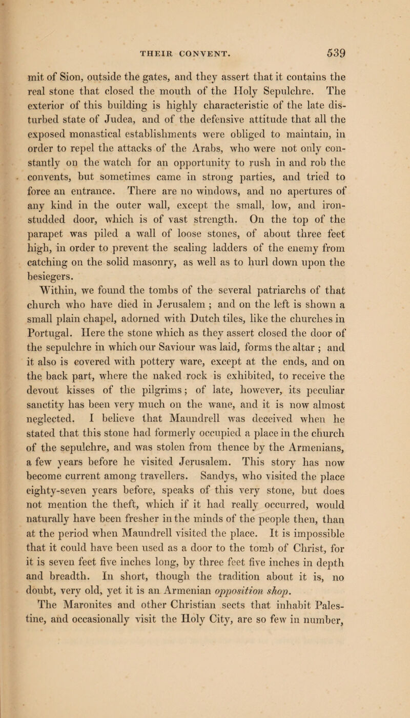 mit of Sion, outside the gates, and they assert that it contains the real stone that closed the mouth of the Holy Sepulchre. The exterior of this building is highly characteristic of the late dis¬ turbed state of Judea, and of the defensive attitude that all the exposed monastical establishments were obliged to maintain, in order to repel the attacks of the Arabs, who were not only con¬ stantly on the watch for an opportunity to rush in and rob the convents, but sometimes came in strong parties, and tried to force an entrance. There are no windows, and no apertures of any kind in the outer wall, except the small, low, and iron- studded door, which is of vast strength. On the top of the parapet was piled a wall of loose stones, of about three feet high, in order to prevent the scaling ladders of the enemy from catching on the solid masonry, as well as to hurl down upon the besiegers. Within, we found the tombs of the several patriarchs of that church who have died in Jerusalem ; and on the left is shown a small plain chapel, adorned with Dutch tiles, like the churches in Portugal. Here the stone which as they assert closed the door of the sepulchre in which our Saviour was laid, forms the altar ; and it also is covered with pottery ware, except at the ends, and on the back part, where the naked rock is exhibited, to receive the devout kisses of the pilgrims; of late, however, its peculiar sanctity has been very much on the wane, and it is now almost neglected. I believe that Maundrell was deceived when he stated that this stone had formerly occupied a place in the church of the sepulchre, and was stolen from thence by the Armenians, a few years before he visited Jerusalem. This story has now become current among travellers. Sandys, who visited the place eighty-seven years before, speaks of this very stone, but does not mention the theft, which if it had really occurred, would naturally have been fresher in the minds of the people then, than at the period when Maundrell visited the place. It is impossible that it could have been used as a door to the tomb of Christ, for it is seven feet five inches long, by three feet five inches in depth and breadth. In short, though the tradition about it is, no doubt, very old, yet it is an Armenian opposition shop. The Maronites and other Christian sects that inhabit Pales¬ tine, and occasionally visit the Holy City, are so few in number.