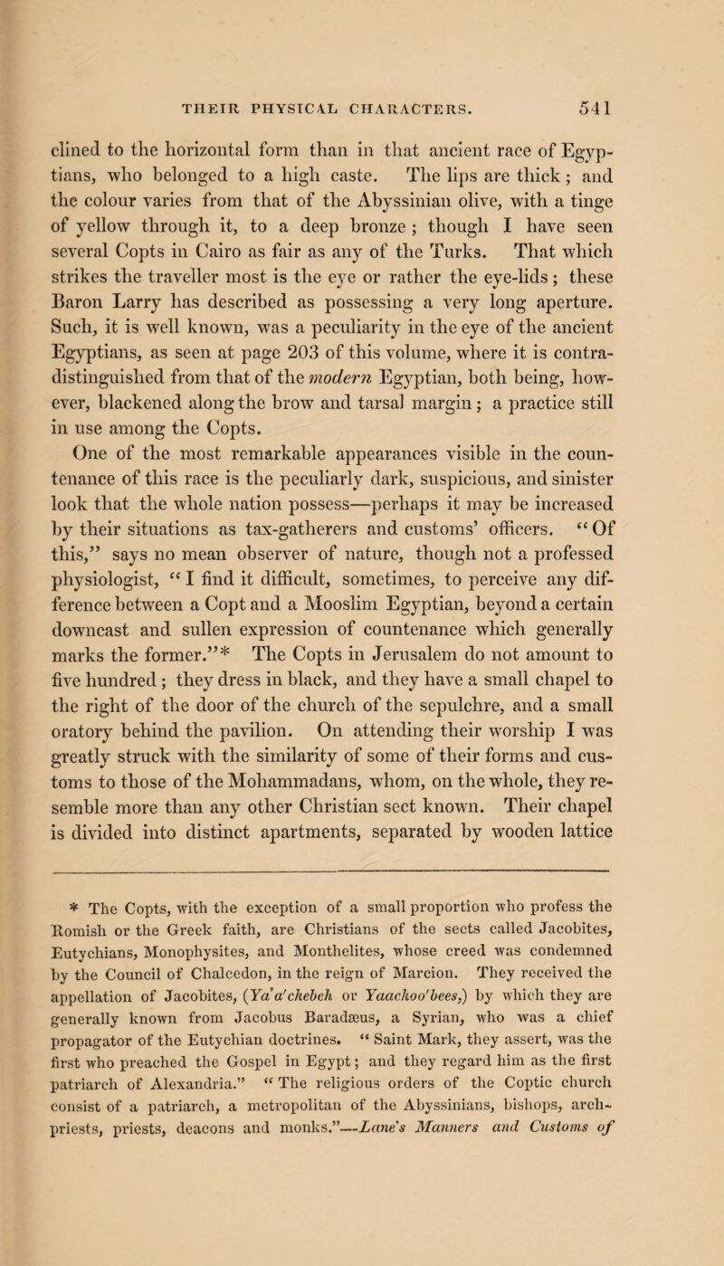 dined to the horizontal form than in that ancient race of Egyp¬ tians, who belonged to a high caste. The lips are thick; and the colour varies from that of the Abyssinian olive, with a tinge of yellow through it, to a deep bronze ; though I have seen several Copts in Cairo as fair as any of the Turks. That which strikes the traveller most is the eye or rather the eye-lids; these Baron Larry has described as possessing a very long aperture. Such, it is well known, was a peculiarity in the eye of the ancient Egyptians, as seen at page 203 of this volume, where it is contra¬ distinguished from that of the moder?i Egyptian, both being, how¬ ever, blackened along the brow and tarsal margin ; a practice still in use among the Copts. One of the most remarkable appearances visible in the coun¬ tenance of this race is the peculiarly dark, suspicious, and sinister look that the whole nation possess—perhaps it may be increased by their situations as tax-gatherers and customs’ officers. “ Of this,” says no mean observer of nature, though not a professed physiologist, “ I find it difficult, sometimes, to perceive any dif¬ ference between a Copt and a Mooslim Egyptian, beyond a certain downcast and sullen expression of countenance which generally marks the former.”* The Copts in Jerusalem do not amount to five hundred; they dress in black, and they have a small chapel to the right of the door of the church of the sepulchre, and a small oratory behind the pavilion. On attending their worship I was greatly struck with the similarity of some of their forms and cus¬ toms to those of the Mohammadans, whom, on the whole, they re¬ semble more than any other Christian sect known. Their chapel is divided into distinct apartments, separated by wooden lattice * The Copts, with the exception of a small proportion who profess the Romish or the Greek faith, are Christians of the sects called Jacobites, Eutychians, Monophysites, and Monthelites, whose creed was condemned by the Council of Chalcedon, in the reign of Marcion. They received the appellation of Jacobites, (Ya a'ckebch or Yaackoo'bees,) by which they are generally known from Jacobus Baradseus, a Syrian, who was a chief propagator of the Eutychian doctrines. “ Saint Mark, they assert, was the first who preached the Gospel in Egypt; and they regard him as the first patriarch of Alexandria.” “ The religious orders of the Coptic church consist of a patriarch, a metropolitan of the Abyssinians, bishops, arch¬ priests, priests, deacons and monks.”—Lanes Manners and Customs of