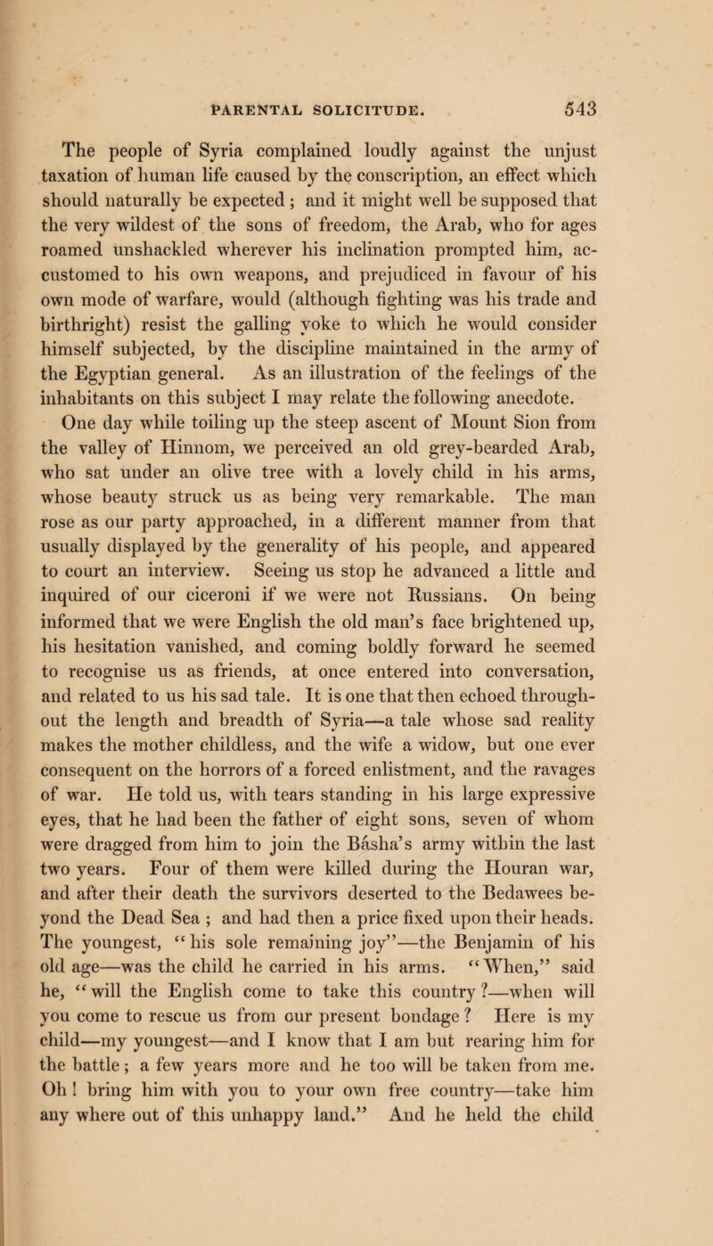 The people of Syria complained loudly against the unjust taxation of human life caused by the conscription, an effect which should naturally be expected ; and it might well be supposed that the very wildest of the sons of freedom, the Arab, who for ages roamed unshackled wherever his inclination prompted him, ac¬ customed to his own weapons, and prejudiced in favour of his own mode of warfare, would (although fighting was his trade and birthright) resist the galling yoke to which he would consider himself subjected, by the discipline maintained in the army of the Egyptian general. As an illustration of the feelings of the inhabitants on this subject I may relate the following anecdote. One day while toiling up the steep ascent of Mount Sion from the valley of Hinnom, we perceived an old grey-bearded Arab, who sat under an olive tree with a lovely child in his arms, whose beauty struck us as being very remarkable. The man rose as our party approached, in a different manner from that usually displayed by the generality of his people, and appeared to court an interview. Seeing us stop he advanced a little and inquired of our ciceroni if we were not Russians. On being informed that we were English the old man’s face brightened up, his hesitation vanished, and coming boldly forward he seemed to recognise us as friends, at once entered into conversation, and related to us his sad tale. It is one that then echoed through¬ out the length and breadth of Syria—a tale whose sad reality makes the mother childless, and the wife a widow, but one ever consequent on the horrors of a forced enlistment, and the ravages of war. He told us, with tears standing in his large expressive eyes, that he had been the father of eight sons, seven of whom were dragged from him to join the Basha’s army within the last two years. Four of them were killed during the Houran war, and after their death the survivors deserted to the Bedawees be¬ yond the Dead Sea ; and had then a price fixed upon their heads. The youngest, “his sole remaining joy”—the Benjamin of his old age—was the child he carried in his arms. “When,” said he, “ will the English come to take this country ?—when will you come to rescue us from our present bondage ? Here is my child—my youngest—and I know that I am but rearing him for the battle; a few years more and he too will be taken from me. Oh ! bring him with you to your own free country—take him any where out of this unhappy land.” And he held the child