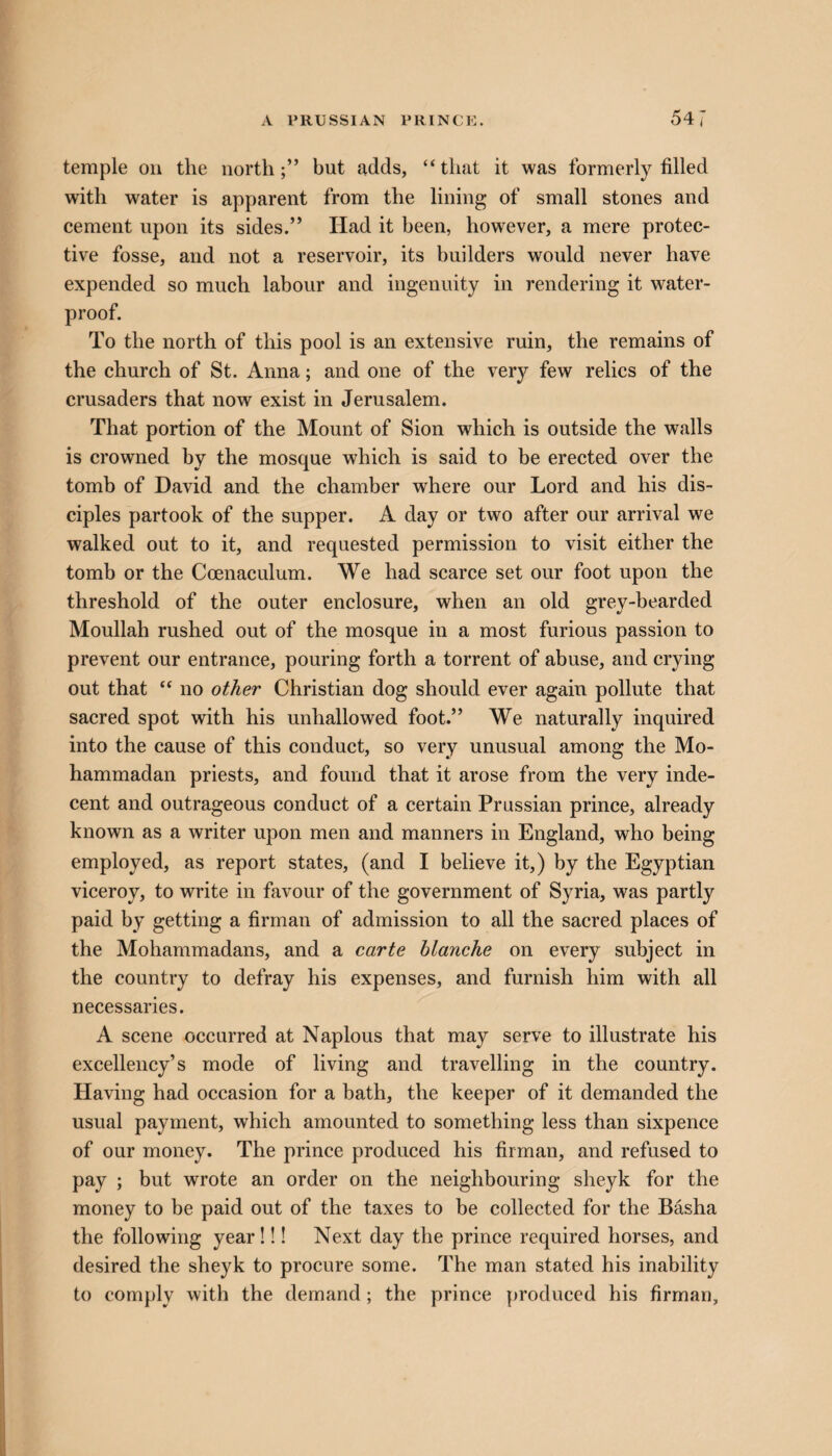 temple on the northbut adds, “ that it was formerly filled with water is apparent from the lining of small stones and cement upon its sides.” Had it been, however, a mere protec¬ tive fosse, and not a reservoir, its builders would never have expended so much labour and ingenuity in rendering it water¬ proof. To the north of this pool is an extensive ruin, the remains of the church of St. Anna; and one of the very few relics of the crusaders that now exist in Jerusalem. That portion of the Mount of Sion which is outside the walls is crowned by the mosque which is said to be erected over the tomb of David and the chamber where our Lord and his dis¬ ciples partook of the supper. A day or two after our arrival we walked out to it, and requested permission to visit either the tomb or the Coenaculum. We had scarce set our foot upon the threshold of the outer enclosure, when an old grey-bearded Moullah rushed out of the mosque in a most furious passion to prevent our entrance, pouring forth a torrent of abuse, and crying out that “ no other Christian dog should ever again pollute that sacred spot with his unhallowed foot.” We naturally inquired into the cause of this conduct, so very unusual among the Mo- hammadan priests, and found that it arose from the very inde¬ cent and outrageous conduct of a certain Prussian prince, already known as a writer upon men and manners in England, who being employed, as report states, (and I believe it,) by the Egyptian viceroy, to write in favour of the government of Syria, was partly paid by getting a firman of admission to all the sacred places of the Mohammadans, and a carte blanche on every subject in the country to defray his expenses, and furnish him with all necessaries. A scene occurred at Naplous that may serve to illustrate his excellency’s mode of living and travelling in the country. Having had occasion for a bath, the keeper of it demanded the usual payment, which amounted to something less than sixpence of our money. The prince produced his firman, and refused to pay ; but wrote an order on the neighbouring sheyk for the money to be paid out of the taxes to be collected for the Basha the following year!!! Next day the prince required horses, and desired the sheyk to procure some. The man stated his inability to comply with the demand ; the prince produced his firman.