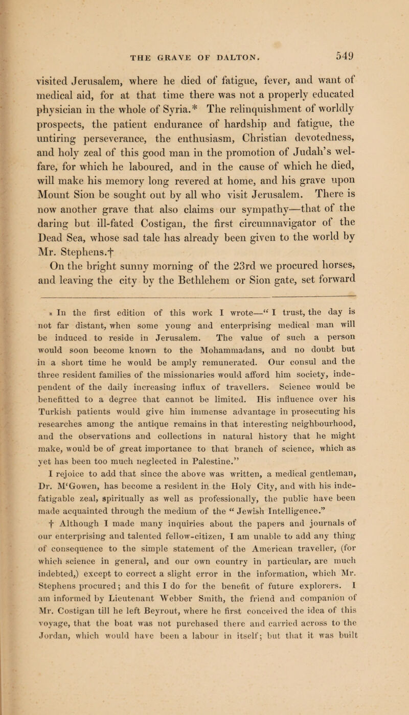 visited Jerusalem, where he died of fatigue, fever, and want ot medical aid, for at that time there was not a properly educated physician in the whole of Syria.* The relinquishment of worldly prospects, the patient endurance of hardship and fatigue, the untiring perseverance, the enthusiasm, Christian devotedness, and holy zeal of this good man in the promotion of Judah’s wel¬ fare, for which he laboured, and in the cause of which he died, will make his memory long revered at home, and his grave upon Mount Sion be sought out by all who visit Jerusalem. There is now another grave that also claims our sympathy—that of the daring but ill-fated Costigan, the first circumnavigator ol the Dead Sea, whose sad tale has already been given to the world by Mr. Stephens.f On the bright sunny morning of the 23rd we procured horses, and leaving the city by the Bethlehem or Sion gate, set forward * In the first edition of this work I wrote—“ I trust, the day is not far distant, when some young* 1 and enterprising medical man will be induced to reside in Jerusalem. The value of such a person would soon become known to the Mohammadans, and no doubt but in a short time he would be amply remunerated. Our consul and the three resident families of the missionaries would afford him society, inde¬ pendent of the daily increasing influx of travellers. Science would be benefitted to a degree that cannot be limited. His influence over his Turkish patients would give him immense advantage in prosecuting his researches among the antique remains in that interesting neighbourhood, and the observations and collections in natural history that he might make, would be of great importance to that branch of science, which as yet has been too much neglected in Palestine.” I rejoice to add that since the above was written, a medical gentleman, Dr. M‘Gowen, has become a resident in the Holy City, and with his inde¬ fatigable zeal, spiritually as well as professionally, the public have been made acquainted through the medium of the “ Jewish Intelligence.” f Although I made many inquiries about the papers and journals of our enterprising and talented fellow-citizen, I am unable to add any thing of consequence to the simple statement of the American traveller, (for which science in general, and our own country in particular, are much indebted,) except to correct a slight error in the information, which Mr. Stephens procured; and this I do for the benefit of future explorers. I am informed by Lieutenant Webber Smith, the friend and companion of Mr. Costigan till he left Beyrout, where he first conceived the idea of this voyage, that the boat was not purchased there and carried across to the Jordan, which would have been a labour in itself; but that it was built