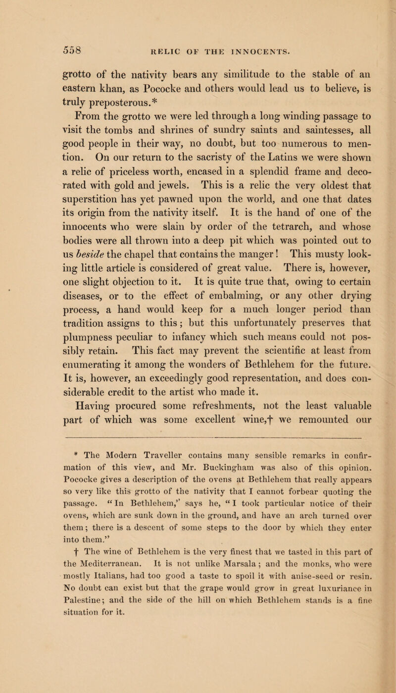 grotto of the nativity bears any similitude to the stable of an eastern khan, as Pococke and others would lead us to believe, is truly preposterous.* From the grotto we were led through a long winding passage to visit the tombs and shrines of sundry saints and saintesses, all good people in their way, no doubt, but too numerous to men¬ tion. On our return to the sacristy of the Latins we were shown a relic of priceless worth, encased in a splendid frame and deco¬ rated with gold and jewels. This is a relic the very oldest that superstition has yet pawned upon the world, and one that dates its origin from the nativity itself. It is the hand of one of the innocents who were slain by order of the tetrarch, and whose bodies were all thrown into a deep pit which was pointed out to us beside the chapel that contains the manger! This musty look¬ ing little article is considered of great value. There is, however, one slight objection to it. It is quite true that, owing to certain diseases, or to the effect of embalming, or any other drying process, a hand would keep for a much longer period than tradition assigns to this; but this unfortunately preserves that plumpness peculiar to infancy which such means could not pos¬ sibly retain. This fact may prevent the scientific at least from enumerating it among the wonders of Bethlehem for the future. It is, however, an exceedingly good representation, and does con¬ siderable credit to the artist who made it. Having procured some refreshments, not the least valuable part of which was some excellent wine,f we remounted our * The Modern Traveller contains many sensible remarks in confir¬ mation of this view, and Mr. Buckingham was also of this opinion. Pococke gives a description of the ovens at Bethlehem that really appears so very like this grotto of the nativity that I cannot forbear quoting the passage. “ In Bethlehem,’’ says he, “ I took particular notice of their ovens, which are sunk down in the ground, and have an arch turned over them; there is a descent of some steps to the door by which they enter into them.” f The wine of Bethlehem is the very finest that we tasted in this part of the Mediterranean. It is not unlike Marsala; and the monks, who were mostly Italians, had too good a taste to spoil it with anise-seed or resin. No doubt can exist but that the grape would grow in great luxuriance in Palestine; and the side of the hill on which Bethlehem stands is a fine situation for it.