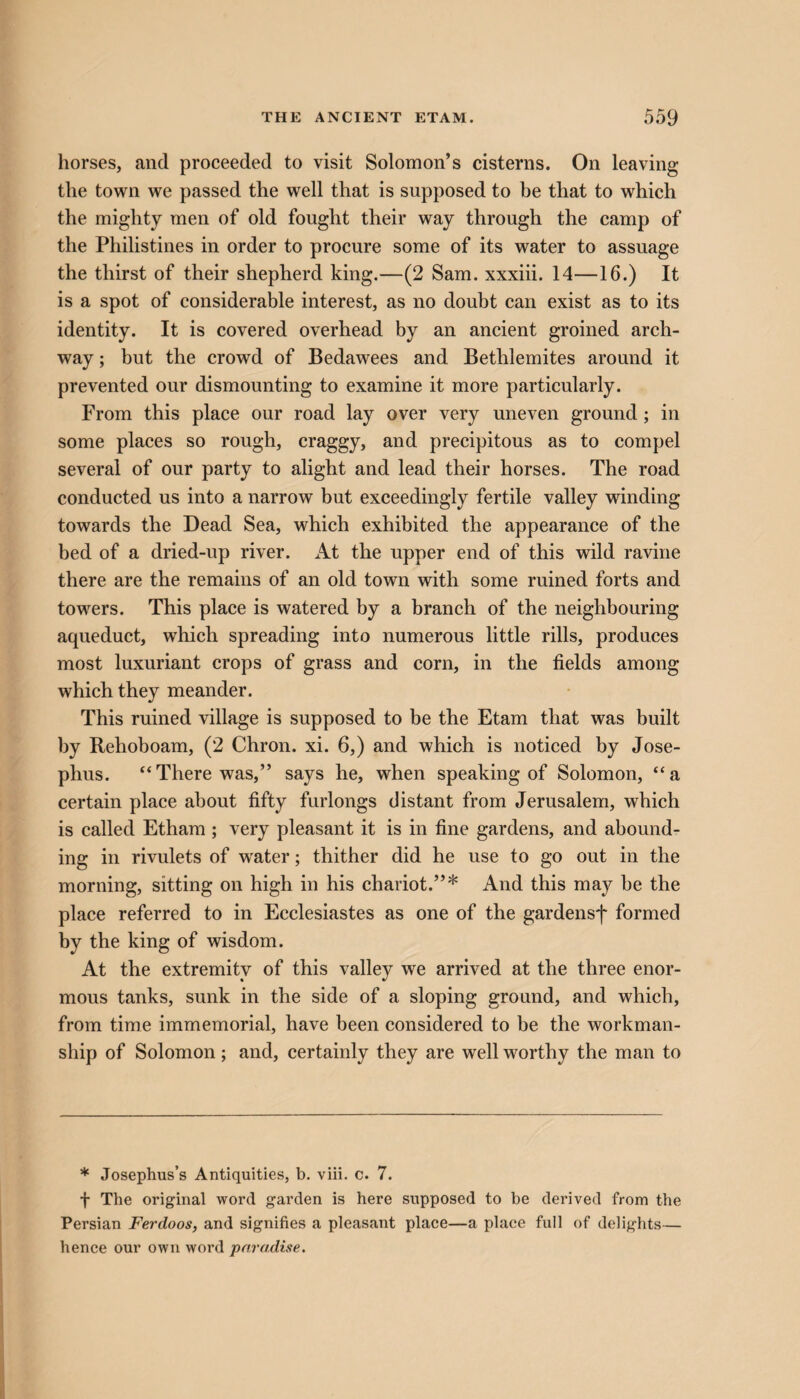 horses, and proceeded to visit Solomon’s cisterns. On leaving the town we passed the well that is supposed to be that to which the mighty men of old fought their way through the camp of the Philistines in order to procure some of its water to assuage the thirst of their shepherd king.—(2 Sam. xxxiii. 14—16.) It is a spot of considerable interest, as no doubt can exist as to its identity. It is covered overhead by an ancient groined arch¬ way ; but the crowd of Bedawees and Bethlemites around it prevented our dismounting to examine it more particularly. From this place our road lay over very uneven ground; in some places so rough, craggy, and precipitous as to compel several of our party to alight and lead their horses. The road conducted us into a narrow but exceedingly fertile valley winding towards the Dead Sea, which exhibited the appearance of the bed of a dried-up river. At the upper end of this wild ravine there are the remains of an old town with some ruined forts and towers. This place is watered by a branch of the neighbouring aqueduct, which spreading into numerous little rills, produces most luxuriant crops of grass and corn, in the fields among which they meander. This ruined village is supposed to be the Etam that was built by Rehoboam, (2 Chron. xi. 6,) and which is noticed by Jose¬ phus. “There was,” says he, when speaking of Solomon, “a certain place about fifty furlongs distant from Jerusalem, which is called Etham ; very pleasant it is in fine gardens, and abound¬ ing in rivulets of water; thither did he use to go out in the morning, sitting on high in his chariot.”* And this may be the place referred to in Ecclesiastes as one of the gardens*)* formed by the king of wisdom. At the extremity of this valley we arrived at the three enor¬ mous tanks, sunk in the side of a sloping ground, and which, from time immemorial, have been considered to be the workman¬ ship of Solomon; and, certainly they are well worthy the man to * Josephus’s Antiquities, b. viii. c. 7. f The original word garden is here supposed to be derived from the Persian Ferdoos, and signifies a pleasant place—a place full of delights— hence our own word paradise.