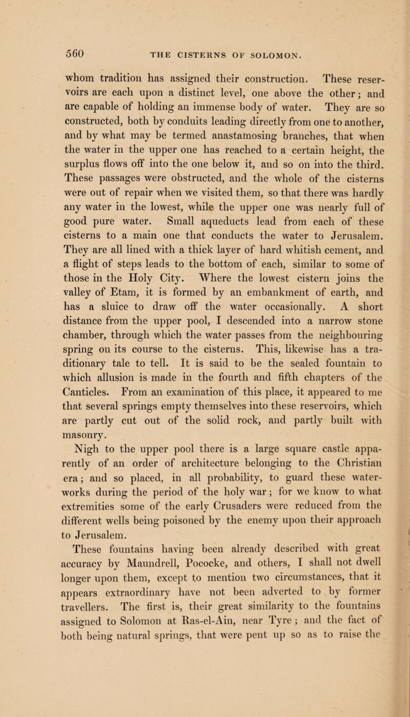 whom tradition has assigned their construction. These reser¬ voirs are each upon a distinct level, one above the other; and are capable of holding an immense body of water. They are so constructed, both by conduits leading directly from one to another, and by what may be termed anastamosing branches, that when the water in the upper one has reached to a certain height, the surplus flows off into the one below it, and so on into the third. These passages were obstructed, and the whole of the cisterns were out of repair when we visited them, so that there was hardly any water in the lowest, while the upper one was nearly full of good pure water. Small aqueducts lead from each of these cisterns to a main one that conducts the water to Jerusalem. They are all lined with a thick layer of hard whitish cement, and a flight of steps leads to the bottom of each, similar to some of those in the Holy City. Where the lowest cistern joins the valley of Etam, it is formed by an embankment of earth, and has a sluice to draw off the water occasionally. A short distance from the upper pool, I descended into a narrow stone chamber, through which the water passes from the neighbouring spring on its course to the cisterns. This, likewise has a tra¬ ditionary tale to tell. It is said to be the sealed fountain to which allusion is made in the fourth and fifth chapters of the Canticles. From an examination of this place, it appeared to me that several springs empty themselves into these reservoirs, which are partly cut out of the solid rock, and partly built with masonry. Nigh to the upper pool there is a large square castle appa¬ rently of an order of architecture belonging to the Christian era; and so placed, in all probability, to guard these water¬ works during the period of the holy war; for we know to what extremities some of the early Crusaders were reduced from the different wells being poisoned by the enemy upon their approach to Jerusalem. These fountains having been already described with great accuracy by Maundrell, Pococke, and others, I shall not dwell longer upon them, except to mention two circumstances, that it appears extraordinary have not been adverted to by former travellers. The first is, their great similarity to the fountains assigned to Solomon at Ras-el-Ain, near Tyre ; and the fact of both being natural springs, that were pent up so as to raise the