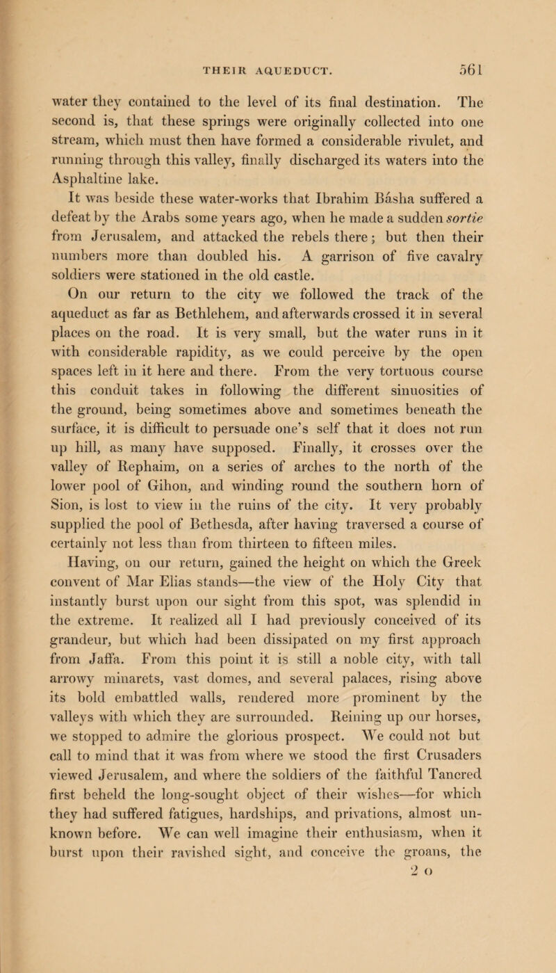 water they contained to the level of its final destination. The second is, that these springs were originally collected into one stream, which must then have formed a considerable rivulet, and running through this valley, finally discharged its waters into the Asphaltine lake. It was beside these water-works that Ibrahim Basha suffered a defeat by the Arabs some years ago, when he made a sudden sortie from Jerusalem, and attacked the rebels there; but then their numbers more than doubled his. A garrison of five cavalry soldiers were stationed in the old castle. On our return to the city we followed the track of the aqueduct as far as Bethlehem, and afterwards crossed it in several places on the road. It is very small, but the water runs in it with considerable rapidity, as wre could perceive by the open spaces left in it here and there. From the very tortuous course this conduit takes in following the different sinuosities of the ground, being sometimes above and sometimes beneath the surface, it is difficult to persuade one’s self that it does not run up hill, as many have supposed. Finally, it crosses over the valley of Rephaim, on a series of arches to the north of the lower pool of Gihon, and winding round the southern horn of Sion, is lost to view in the ruins of the city. It very probably supplied the pool of Betliesda, after having traversed a course of certainly not less than from thirteen to fifteen miles. Having, on our return, gained the height on which the Greek convent of Mar Elias stands—the view of the Holy City that instantly burst upon our sight from this spot, was splendid in the extreme. It realized all I had previously conceived of its grandeur, but which had been dissipated on my first approach from Jaffa. From this point it is still a noble city, with tall arrowy minarets, vast domes, and several palaces, rising above its bold embattled walls, rendered more prominent by the valleys with which they are surrounded. Reining up our horses, we stopped to admire the glorious prospect. We could not but call to mind that it was from where we stood the first Crusaders viewed Jerusalem, and where the soldiers of the faithful Tancred first beheld the long-sought object of their wishes—for which they had suffered fatigues, hardships, and privations, almost un¬ known before. We can well imagine their enthusiasm, when it burst upon their ravished sight, and conceive the groans, the
