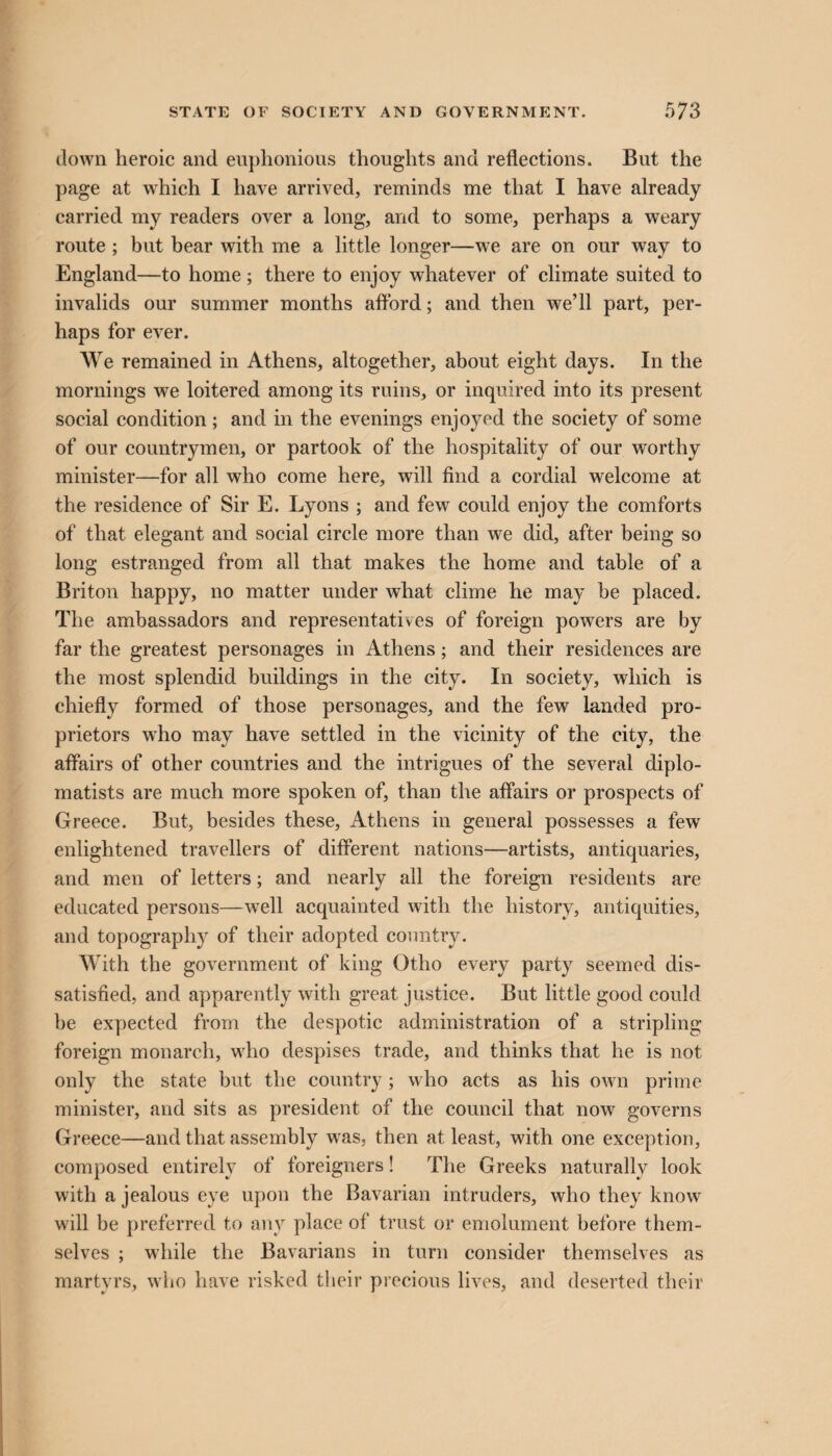 down heroic and euphonious thoughts and reflections. But the page at which I have arrived, reminds me that I have already carried my readers over a long, and to some, perhaps a weary route; but bear with me a little longer—we are on our way to England—to home ; there to enjoy whatever of climate suited to invalids our summer months afford; and then we’ll part, per¬ haps for ever. We remained in Athens, altogether, about eight days. In the mornings we loitered among its ruins, or inquired into its present social condition ; and in the evenings enjoyed the society of some of our countrymen, or partook of the hospitality of our worthy minister—for all who come here, will find a cordial welcome at the residence of Sir E. Lyons ; and few could enjoy the comforts of that elegant and social circle more than we did, after being so long estranged from all that makes the home and table of a Briton happy, no matter under what clime he may be placed. The ambassadors and representatives of foreign powers are by far the greatest personages in Athens; and their residences are the most splendid buildings in the city. In society, which is chiefly formed of those personages, and the few landed pro¬ prietors who may have settled in the vicinity of the city, the affairs of other countries and the intrigues of the several diplo¬ matists are much more spoken of, than the affairs or prospects of Greece. But, besides these, Athens in general possesses a few enlightened travellers of different nations—artists, antiquaries, and men of letters; and nearly all the foreign residents are educated persons—well acquainted with the history, antiquities, and topography of their adopted country. With the government of king Otho every party seemed dis¬ satisfied, and apparently with great justice. But little good could be expected from the despotic administration of a stripling foreign monarch, who despises trade, and thinks that he is not only the state but the country ; who acts as his own prime minister, and sits as president of the council that now governs Greece—and that assembly was, then at least, with one exception, composed entirely of foreigners! The Greeks naturally look with a jealous eye upon the Bavarian intruders, who they know will be preferred to any place of trust or emolument before them¬ selves ; while the Bavarians in turn consider themselves as martyrs, who have risked their precious lives, and deserted their