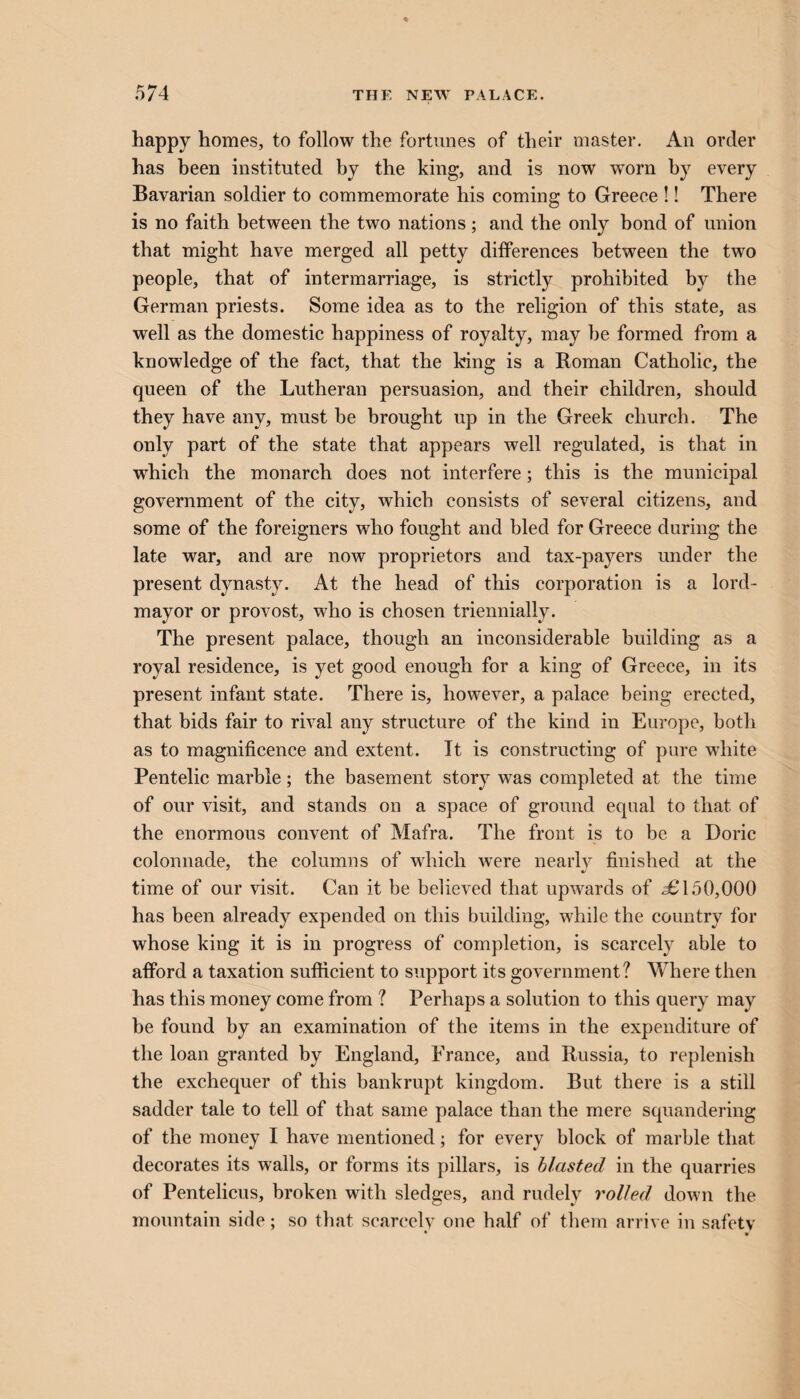 happy homes, to follow the fortunes of their master. An order has been instituted by the king, and is now wrorn by every Bavarian soldier to commemorate his coming to Greece !! There is no faith between the two nations; and the only bond of union that might have merged all petty differences between the two people, that of intermarriage, is strictly prohibited by the German priests. Some idea as to the religion of this state, as well as the domestic happiness of royalty, may he formed from a knowledge of the fact, that the king is a Roman Catholic, the queen of the Lutheran persuasion, and their children, should they have any, must be brought up in the Greek church. The only part of the state that appears well regulated, is that in which the monarch does not interfere; this is the municipal government of the city, which consists of several citizens, and some of the foreigners who fought and bled for Greece during the late war, and are now proprietors and tax-payers under the present dynasty. At the head of this corporation is a lord- mayor or provost, who is chosen triennially. The present palace, though an inconsiderable building as a royal residence, is yet good enough for a king of Greece, in its present infant state. There is, however, a palace being erected, that bids fair to rival any structure of the kind in Europe, both as to magnificence and extent. It is constructing of pure white Pentelic marble; the basement story was completed at the time of our visit, and stands on a space of ground equal to that of the enormous convent of Mafra. The front is to be a Doric colonnade, the columns of which were nearly finished at the time of our visit. Can it be believed that upwards of £ 150,000 has been already expended on this building, while the country for whose king it is in progress of completion, is scarcely able to afford a taxation sufficient to support its government? Where then has this money come from ? Perhaps a solution to this query may be found by an examination of the items in the expenditure of the loan granted by England, France, and Russia, to replenish the exchequer of this bankrupt kingdom. But there is a still sadder tale to tell of that same palace than the mere squandering of the money I have mentioned; for every block of marble that decorates its walls, or forms its pillars, is blasted in the quarries of Pentelicus, broken with sledges, and rudely rolled down the mountain side; so that scarcelv one half of them arrive in safety • •