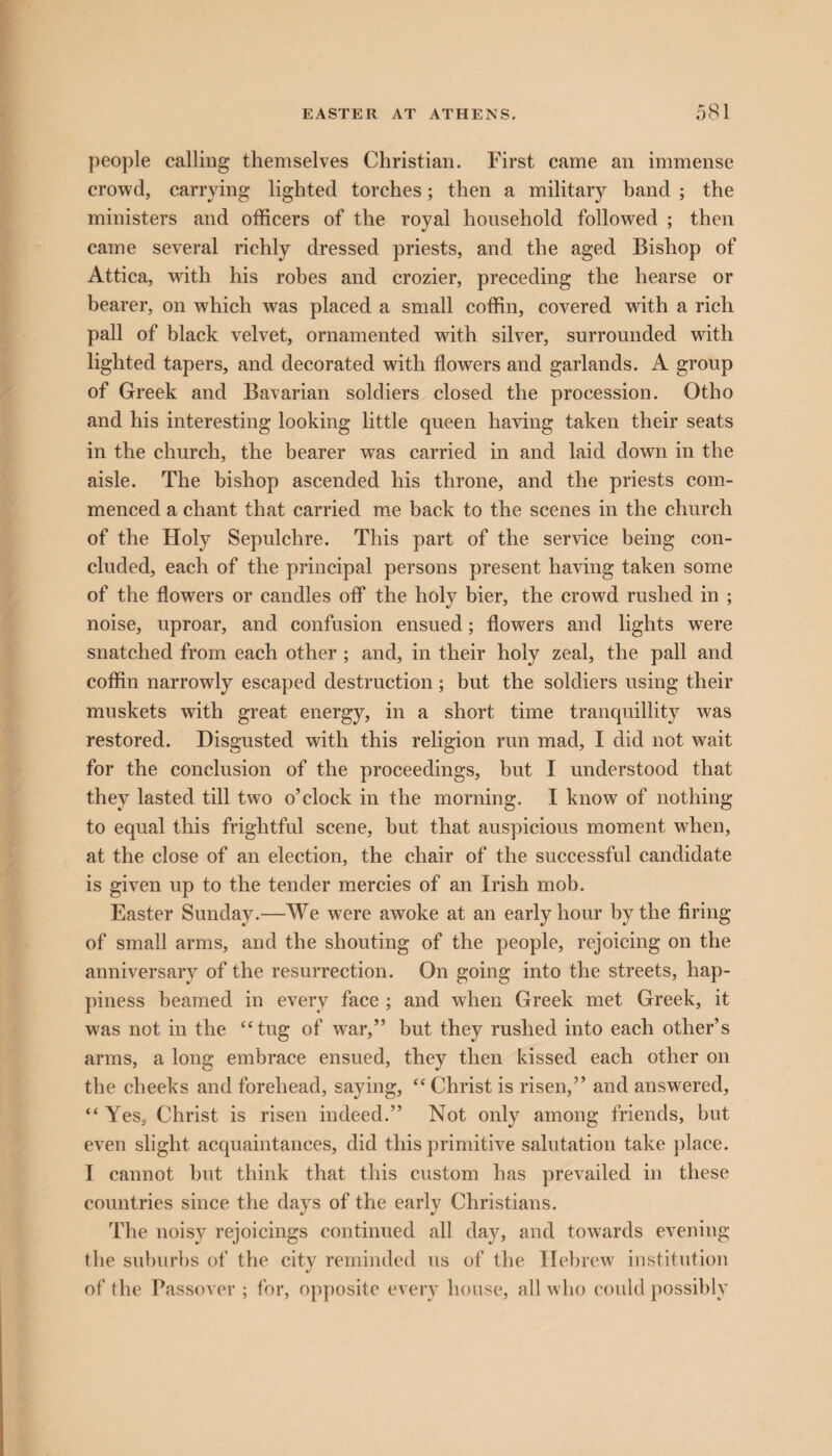 people calling themselves Christian. First came an immense crowd, carrying lighted torches; then a military band ; the ministers and officers of the royal household followed ; then came several richly dressed priests, and the aged Bishop of Attica, with his robes and crozier, preceding the hearse or bearer, on which was placed a small coffin, covered with a rich pall of black velvet, ornamented with silver, surrounded with lighted tapers, and decorated with flowers and garlands. A group of Greek and Bavarian soldiers closed the procession. Otho and his interesting looking little queen having taken their seats in the church, the bearer was carried in and laid dowrn in the aisle. The bishop ascended his throne, and the priests com¬ menced a chant that carried me back to the scenes in the church of the Holy Sepulchre. This part of the service being con¬ cluded, each of the principal persons present having taken some of the flowers or candles off the holy bier, the crowd rushed in ; noise, uproar, and confusion ensued; flowers and lights were snatched from each other ; and, in their holy zeal, the pall and coffin narrowly escaped destruction; but the soldiers using their muskets with great energy, in a short time tranquillity was restored. Disgusted with this religion run mad, I did not wait for the conclusion of the proceedings, but I understood that they lasted till two o’clock in the morning. I know of nothing to equal this frightful scene, but that auspicious moment when, at the close of an election, the chair of the successful candidate is given up to the tender mercies of an Irish mob. Easter Sunday.—We were awoke at an early hour by the firing of small arms, and the shouting of the people, rejoicing on the anniversary of the resurrection. On going into the streets, hap¬ piness beamed in every face ; and when Greek met Greek, it was not in the “tug of wrar,” but they rushed into each other’s arms, a long embrace ensued, they then kissed each other on the cheeks and forehead, saying, “ Christ is risen,” and answered, “Yes, Christ is risen indeed.” Not only among friends, but even slight acquaintances, did this primitive salutation take place. I cannot but think that this custom has prevailed in these countries since the days of the early Christians. The noisy rejoicings continued all day, and towards evening the suburbs of the city reminded us of the Hebrew institution of the Passover ; for, opposite every house, all who could possibly