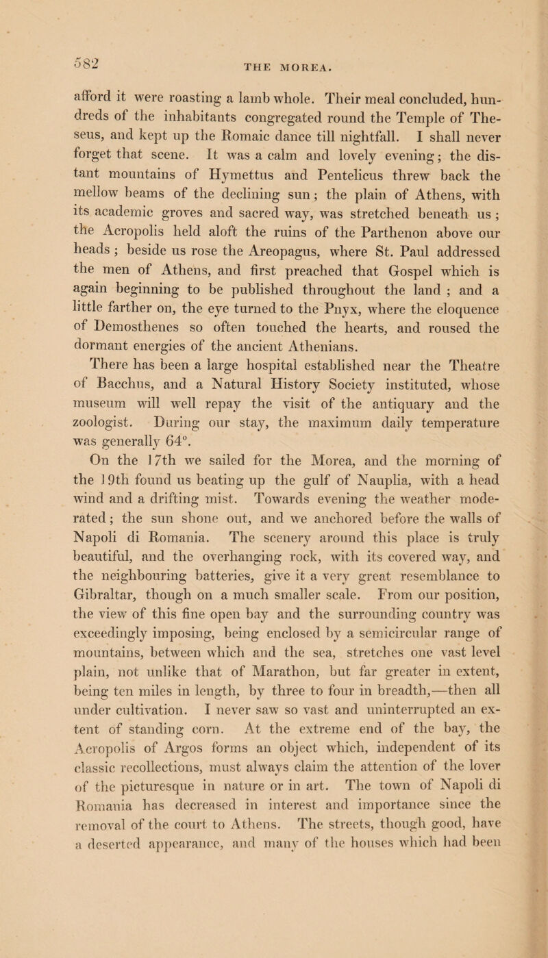 THE MOREA. afford it were roasting a lamb whole. Their meal concluded, hun¬ dreds ot the inhabitants congregated round the Temple of The¬ seus, and kept up the Romaic dance till nightfall. I shall never torget that scene. It was a calm and lovely evening; the dis¬ tant mountains of Hymettus and Pentelicus threw back the mellow beams of the declining sun; the plain of Athens, with its academic groves and sacred way, was stretched beneath us ; the Acropolis held aloft the ruins of the Parthenon above our heads ; beside us rose the Areopagus, where St. Paul addressed the men of Athens, and first preached that Gospel which is again beginning to be published throughout the land ; and a little farther on, the eye turned to the Pnyx, where the eloquence of Demosthenes so often touched the hearts, and roused the dormant energies of the ancient Athenians. There has been a large hospital established near the Theatre of Bacchus, and a Natural History Society instituted, whose museum will well repay the visit of the antiquary and the zoologist. During our stay, the maximum daily temperature was generally 64°. On the 17th we sailed for the Morea, and the morning of the 19th found us beating up the gulf of Nauplia, with a head wind and a drifting mist. Towards evening the weather mode¬ rated ; the sun shone out, and we anchored before the walls of Napoli di Romania. The scenery around this place is truly beautiful, and the overhanging rock, with its covered way, and the neighbouring batteries, give it a very great resemblance to Gibraltar, though on a much smaller scale. From our position, the view of this fine open bay and the surrounding country was exceedingly imposing, being enclosed by a semicircular range of mountains, between which and the sea, stretches one vast level plain, not unlike that of Marathon, but far greater in extent, being ten miles in length, by three to four in breadth,—then all under cultivation. I never saw so vast and uninterrupted an ex¬ tent of standing corn. At the extreme end of the bay, the Acropolis of Argos forms an object which, independent of its classic recollections, must always claim the attention of the lover of the picturesque in nature or in art. The town of Napoli di Romania has decreased in interest and importance since the removal of the court to Athens. The streets, though good, have a deserted appearance, and many of the houses which had been