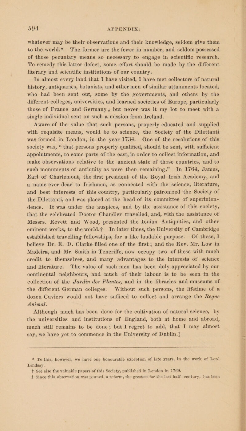 whatever may be their observations and their knowledge, seldom give them to the world.* The former are the fewer in number, and seldom possessed of those pecuniary means so necessary to engage in scientific research. To remedy this latter defect, some effort should be made by the different literary and scientific institutions of our country. In almost every land that I have visited, I have met collectors of natural history, antiquaries, botanists, and other men of similar attainments located, who had been sent out, some by the governments, and others by the different colleges, universities, and learned societies of Europe, particularly those of France and Germany ; but never was it my lot to meet with a single individual sent on such a mission from Ireland. Aware of the value that such persons, properly educated and supplied with requisite means, would be to science, the Society of the Dilettanti was formed in London, in the year 1734. One of the resolutions of this society was, “ that persons properly qualified, should be sent, with sufficient appointments, to some parts of the east, in order to collect information, and make observations relative to the ancient state of those countries, and to such monuments of antiquity as were then remaining.” In 1764, James, Earl of Charlemont, the first president of the Royal Irish Academy, and a name ever dear to Irishmen, as connected with the science, literature, and best interests of this country, particularly patronized the Society of the Dilettanti, and was placed at the head of its committee of superinten¬ dence. It was under the auspices, and by the assistance of this society, that the celebrated Doctor Chandler travelled, and, with the assistance of Messrs. Revett and Wood, presented the Ionian Antiquities, and other eminent works, to the world.f In later times, the University of Cambridge established travelling fellowships, for a like laudable purpose. Of these, I believe Dr. E. D. Clarke filled one of the first; and the Rev. Mr. Low in Madeira, and Mr. Smith in Teneriffe, now occupy two of these with much credit to themselves, and many advantages to the interests of science and literature. The value of such men has been duly appreciated by our continental neighbours, and much of their labour is to be seen in the collection of the Jardin des Plantes, and in the libraries and museums of the different German colleges. Without such persons, the lifetime of a dozen Cuviers would not have sufficed to collect and arrange the Regne Animal. Although much has been done for the cultivation of natural science, by the universities and institutions of England, both at home and abroad, much still remains to be done ; but I regret to add, that I may almost say, we have yet to commence in the University of Dublin.} * To this, however, we have one honourable exception of late years, in the work of Lord Lindsay. f See also the valuable papers of this Society, published in London in 1769. 1 Since this observation was penned, a reform, the greatest for the last half century, has been