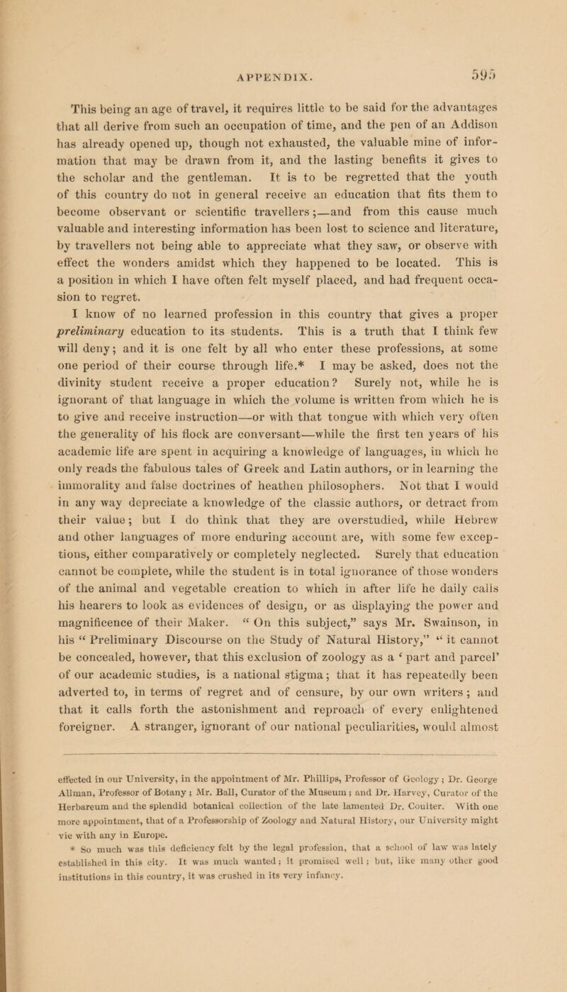 This being an age of travel, it requires little to be said for the advantages that all derive from such an occupation of time, and the pen of an Addison has already opened up, though not exhausted, the valuable mine of infor¬ mation that may be drawn from it, and the lasting benefits it gives to the scholar and the gentleman. It is to be regretted that the youth of this country do not in general receive an education that fits them to become observant or scientific travellers;—and from this cause much valuable and interesting information has been lost to science and literature, by travellers not being able to appreciate what they saw, or observe with effect the wonders amidst which they happened to be located. This is a position in which I have often felt myself placed, and had frequent occa¬ sion to regret. I know of no learned profession in this country that gives a proper preliminary education to its students. This is a truth that I think few will deny; and it is one felt by all who enter these professions, at some one period of their course through life.* I may be asked, does not the divinity student receive a proper education? Surely not, while he is ignorant of that language in which the volume is written from which he is to give and receive instruction—or with that tongue with which very often the generality of his flock are conversant—while the first ten years of his academic life are spent in acquiring a knowledge of languages, in which he only reads the fabulous tales of Greek and Latin authors, or in learning the immorality and false doctrines of heathen philosophers. Not that I would in any way depreciate a knowledge of the classic authors, or detract from their value; but I do think that they are overstudied, while Hebrew and other languages of more enduring account are, with some few excep¬ tions, either comparatively or completely neglected. Surely that education cannot be complete, while the student is in total ignorance of those wonders of the animal and vegetable creation to which in after life he daily calls his hearers to look as evidences of design, or as displaying the power and magnificence of their Maker. “ On this subject,” says Mr. Swainson, in his “ Preliminary Discourse on the Study of Natural History,” “ it cannot be concealed, however, that this exclusion of zoology as a ‘ part and parcel’ of our academic studies, is a national stigma; that it has repeatedly been adverted to, in terms of regret and of censure, by our own writers ; and that it calls forth the astonishment and reproach of every enlightened foreigner. A stranger, ignorant of our national peculiarities, would almost effected in our University, in the appointment of Mr, Phillips, Professor of Geology ; Dr. George Allman, Professor of Botany ; Mr. Ball, Curator of the Museum; and Dr. Harvey, Curator of the Herbareum and the splendid botanical collection of the late lamented Dr. Coulter. With one more appointment, that of a Professorship of Zoology and Natural History, our University might vie with any in Europe. * So much was this deficiency felt by the legal profession, that a school of law was lately established in this city. It was much wanted; it promised well; but, like many other good institutions in this country, it was crushed in its very infancy.