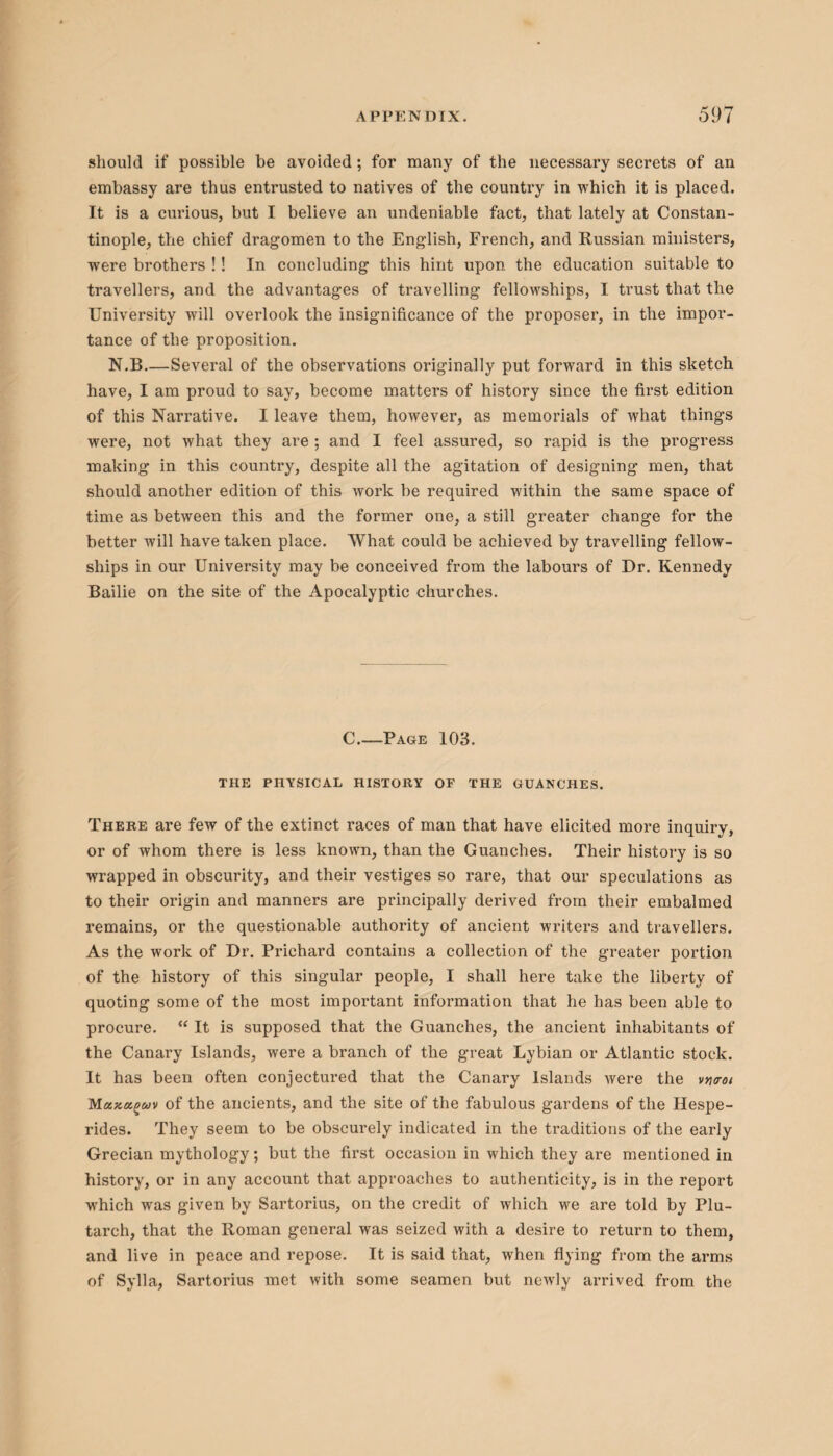 should if possible be avoided ; for many of the necessary secrets of an embassy are thus entrusted to natives of the country in which it is placed. It is a curious, but I believe an undeniable fact, that lately at Constan¬ tinople, the chief dragomen to the English, French, and Russian ministers, were brothers !! In concluding this hint upon the education suitable to travellers, and the advantages of travelling fellowships, I trust that the University will overlook the insignificance of the proposer, in the impor¬ tance of the proposition. N.B.—Several of the observations originally put forward in this sketch have, I am proud to say, become matters of history since the first edition of this Narrative. I leave them, however, as memorials of what things were, not what they are ; and I feel assured, so rapid is the progress making in this country, despite all the agitation of designing men, that should another edition of this work be required within the same space of time as between this and the former one, a still greater change for the better will have taken place. What could be achieved by travelling fellow¬ ships in our University may be conceived from the labours of Dr. Kennedy Bailie on the site of the Apocalyptic churches. C_Page 103. THE PHYSICAL HISTORY OF THE GUANCHES. There are few of the extinct races of man that have elicited more inquiry, or of whom there is less known, than the Guanches. Their history is so wrapped in obscurity, and their vestiges so rare, that our speculations as to their origin and manners are principally derived from their embalmed remains, or the questionable authority of ancient writers and travellers. As the work of Dr. Prichard contains a collection of the greater portion of the history of this singular people, I shall here take the liberty of quoting some of the most important information that he has been able to procure. “ It is supposed that the Guanches, the ancient inhabitants of the Canary Islands, were a branch of the great Lybian or Atlantic stock. It has been often conjectured that the Canary Islands were the vncroi Mxzctguv of the ancients, and the site of the fabulous gardens of the Hespe- rides. They seem to be obscurely indicated in the traditions of the early Grecian mythology; but the first occasion in which they are mentioned in history, or in any account that approaches to authenticity, is in the report which was given by Sartorius, on the credit of which we are told by Plu¬ tarch, that the Roman general was seized with a desire to return to them, and live in peace and repose. It is said that, when flying from the arms of Sylla, Sartorius met with some seamen but newly arrived from the