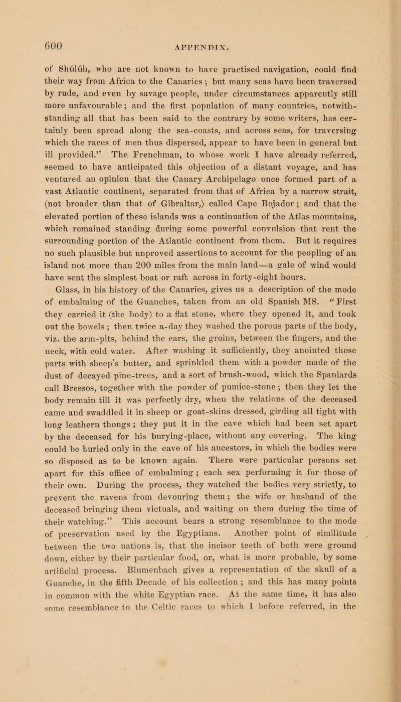 GOO of Shtiluh, who are not known to have practised navigation, could find their way from Africa to the Canaries ; but many seas have been traversed by rude, and even by savage people, under circumstances apparently still more unfavourable; and the first population of many countries, notwith¬ standing all that has been said to the contrary by some writers, has cer¬ tainly been spread along the sea-coasts, and across seas, for traversing which the races of men thus dispersed, appear to have been in general but ill provided.” The Frenchman, to whose work I have already referred, seemed to have anticipated this objection of a distant voyage, and has ventured an opinion that the Canary Archipelago once formed part of a vast Atlantic continent, separated from that of Africa by a narrow strait, (not broader than that of Gibraltar,) called Cape Bojador; and that the elevated portion of these islands was a continuation of the Atlas mountains, which remained standing during some powerful convulsion that rent the surrounding portion of the Atlantic continent from them. But it requires no such plausible but unproved assertions to account for the peopling of an island not more than 200 miles from the main land—a gale of wind would have sent the simplest boat or raft across in forty-eight hours. Glass, in his history of the Canaries, gives us a description of the mode of embalming of the Guanches, taken from an old Spanish MS. “ First they carried it (the body) to a flat stone, where they opened it, and took out the bowels ; then twice a-day they washed the porous parts of the body, viz. the arm-pits, behind the ears, the groins, between the fingers, and the neck, with cold water. After washing it sufficiently, they anointed those parts with sheep’s butter, and sprinkled them with a powder made of the dust of decayed pine-trees, and a sort of brush-wood, which the Spaniards call Bressos, together with the powder of pumice-stone; then they let the body remain till it was perfectly dry, when the relations of the deceased came and swaddled it in sheep or goat-skins dressed, girding all tight with long leathern thongs ; they put it in the cave which had been set apart by the deceased for his burying-place, without any covering. The king could be buried only in the cave of his ancestors, in which the bodies were so disposed as to be known again. There were particular persons set apart for this office of embalming ; each sex performing it for those of their own. During the process, they watched the bodies very strictly, to prevent the ravens from devouring them; the wife or husband of the deceased bringing them victuals, and waiting on them during the time of their watching.” This account bears a strong resemblance to the mode of preservation used by the Egyptians. Another point of similitude between the two nations is, that the incisor teeth of both were ground down, either by their particular food, or, what is more probable, by some artificial process. Blumenbach gives a representation of the skull of a Guanche, in the fifth Decade of his collection ; and this has many points in common with the white Egyptian race. At the same time, it has also some resemblance to the Celtic races to which I before referred, in the