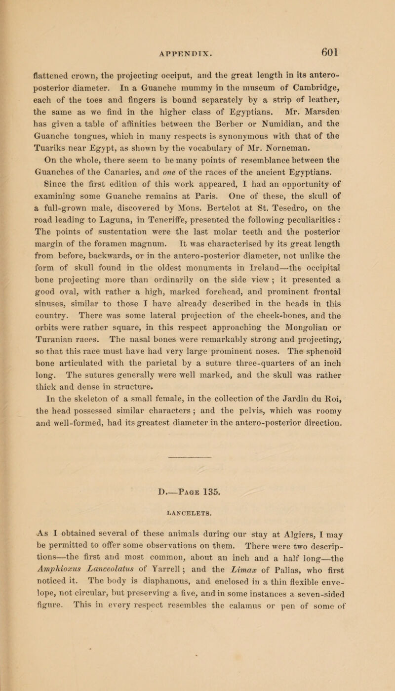 flattened crown, the projecting occiput, and the great length in its antero¬ posterior diameter. In a Guanche mummy in the museum of Cambridge, each of the toes and fingers is bound separately by a strip of leather, the same as we find in the higher class of Egyptians. Mr. Marsden has given a table of affinities between the Berber or Numidian, and the Guanche tongues, which in many respects is synonymous with that of the Tuariks near Egypt, as shown by the vocabulary of Mr. Norneman. On the whole, there seem to be many points of resemblance between the Guanches of the Canaries, and one of the races of the ancient Egyptians. Since the first edition of this work appeared, I had an opportunity of examining some Guanche remains at Paris. One of these, the skull of a full-grown male, discovered by Mons. Bertelot at St. Tesedro, on the road leading to Laguna, in Teneriffe, presented the following peculiarities : The points of sustentation were the last molar teeth and the posterior margin of the foramen magnum. It was characterised by its great length from before, backwards, or in the antero-posterior diameter, not unlike the form of skull found in the oldest monuments in Ireland—the occipital bone projecting more than ordinarily on the side view ; it presented a good oval, with rather a high, marked forehead, and prominent frontal sinuses, similar to those I have already described in the heads in this country. There was some lateral projection of the cheek-bones, and the orbits were rather square, in this respect approaching the Mongolian or Turanian races. The nasal bones were remarkably strong and projecting, so that this race must have had very large prominent noses. The sphenoid bone articulated with the parietal by a suture three-quarters of an inch long. The sutures generally were well marked, and the skull was rather thick and dense in structure. In the skeleton of a small female, in the collection of the Jardin du Roi, the head possessed similar characters ; and the pelvis, which was roomy and well-formed, had its greatest diameter in the antero-posterior direction. D—Page 135. LANCELETS. As I obtained several of these animals during our stay at Algiers, I may be permitted to offer some observations on them. There were two descrip¬ tions—the first and most common, about an inch and a half long_the Amphioxus Lanceolatus of Yarrell; and the Limax of Pallas, who first noticed it. The body is diaphanous, and enclosed in a thin flexible enve¬ lope, not circular, but preserving a five, and in some instances a seven-sided figure. This in every respect resembles the calamus or pen of some of