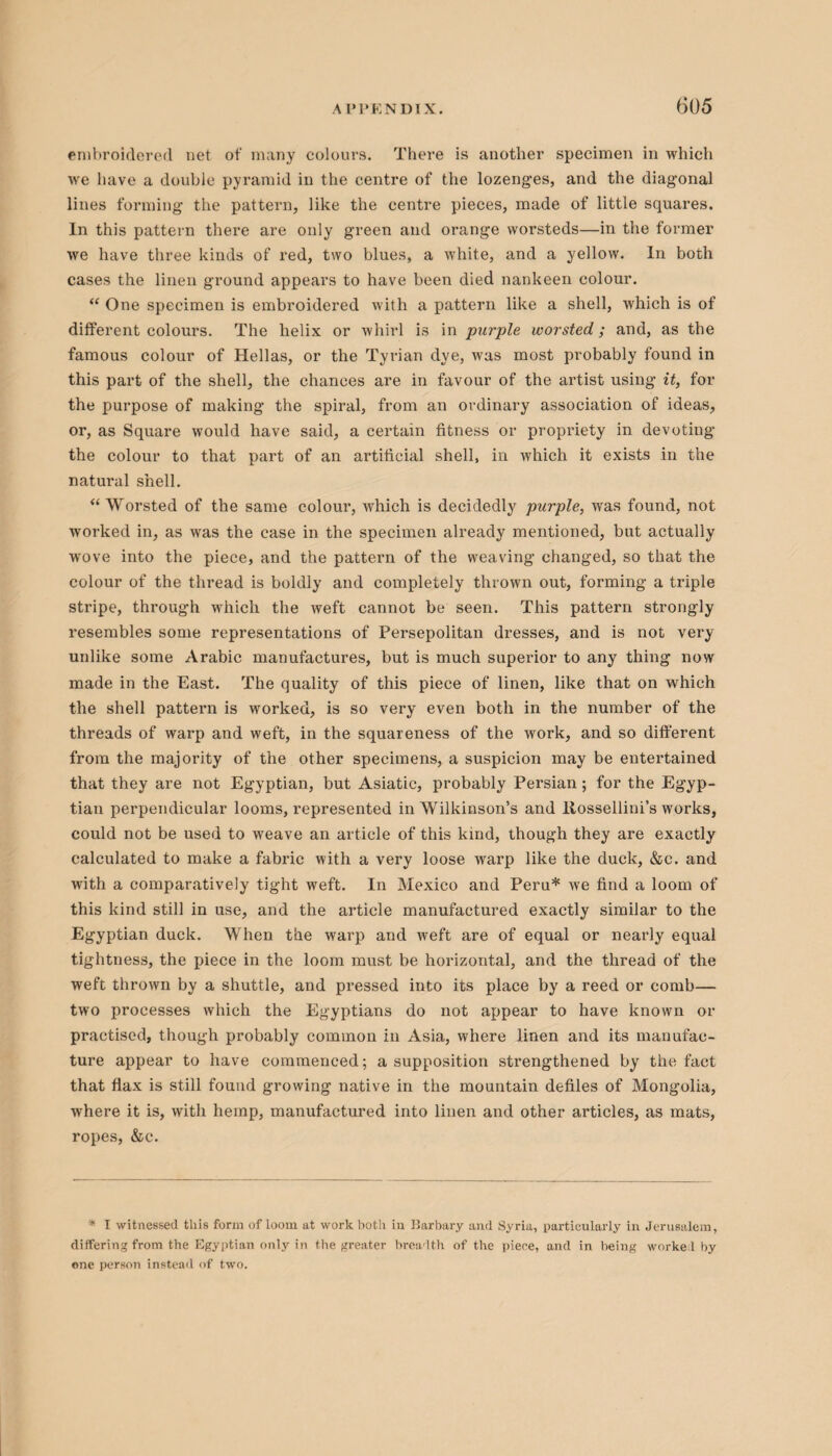 embroidered net of many colours. There is another specimen in which we have a double pyramid in the centre of the lozenges, and the diagonal lines forming the pattern, like the centre pieces, made of little squares. In this pattern there are only green and orange worsteds—in the former we have three kinds of red, two blues, a white, and a yellow. In both cases the linen ground appears to have been died nankeen colour. “ One specimen is embroidered with a pattern like a shell, which is of different colours. The helix or whirl is in purple worsted; and, as the famous colour of Hellas, or the Tyrian dye, was most probably found in this part of the shell, the chances are in favour of the artist using it, for the purpose of making the spiral, from an ordinary association of ideas, or, as Square would have said, a certain fitness or propriety in devoting the colour to that part of an artificial shell, in which it exists in the natural shell. “ Worsted of the same colour, which is decidedly purple, was found, not worked in, as was the case in the specimen already mentioned, but actually wove into the piece, and the pattern of the weaving changed, so that the colour of the thread is boldly and completely thrown out, forming a triple stripe, through which the weft cannot be seen. This pattern strongly resembles some representations of Persepolitan dresses, and is not very unlike some Arabic manufactures, but is much superior to any thing now made in the East. The quality of this piece of linen, like that on which the shell pattern is worked, is so very even both in the number of the threads of warp and weft, in the squareness of the work, and so different from the majority of the other specimens, a suspicion may be entertained that they are not Egyptian, but Asiatic, probably Persian; for the Egyp¬ tian perpendicular looms, represented in Wilkinson’s and liossellini’s works, could not be used to weave an article of this kind, though they are exactly calculated to make a fabric with a very loose warp like the duck, &c. and with a comparatively tight weft. In Mexico and Peru* we find a loom of this kind still in use, and the article manufactured exactly similar to the Egyptian duck. When the warp and weft are of equal or nearly equal tightness, the piece in the loom must be horizontal, and the thread of the weft thrown by a shuttle, and pressed into its place by a reed or comb— two processes which the Egyptians do not appear to have known or practised, though probably common in Asia, where linen and its manufac¬ ture appear to have commenced; a supposition strengthened by the fact that flax is still found growing native in the mountain defiles of Mongolia, where it is, with hemp, manufactured into linen and other articles, as mats, ropes, &c. * I witnessed this form of loom at work both in Barbary and Syria, particularly in Jerusalem, differing from the Egyptian only in the greater breadth of the piece, and in being worked by one person instead of two.