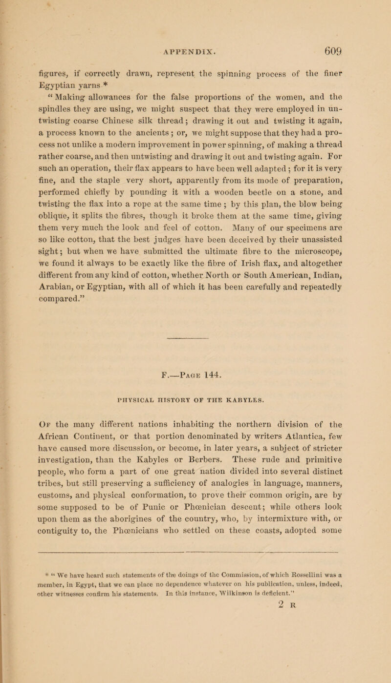 figures, if correctly drawn, represent the spinning process of the finer Egyptian yarns * “ Making allowances for the false proportions of the women, and the spindles they are using, we might suspect that they were employed in un¬ twisting coarse Chinese silk thread; drawing it out and twisting it again, a process known to the ancients; or, we might suppose that they had a pro¬ cess not unlike a modern improvement in power spinning, of making a thread rather coarse, and then untwisting and drawing it out and twisting again. For such an operation, tlieir flax appears to have been well adapted ; for it is very fine, and the staple very short, apparently from its mode of preparation, performed chiefly by pounding it with a wooden beetle on a stone, and twisting the flax into a rope at the same time ; by this plan, the blow being oblique, it splits the fibres, though it broke them at the same time, giving them very much the look and feel of cotton. Many of our specimens are so like cotton, that the best judges have been deceived by their unassisted sight; but when we have submitted the ultimate fibre to the microscope, we found it always to be exactly like the fibre of Irish flax, and altogether different from any kind of cotton, whether North or South American, Indian, Arabian, or Egyptian, with all of which it has been carefully and repeatedly compared.” F.—Page 144. PHYSICAL nTSTORY OF THE KABYLES. Of the many different nations inhabiting the northern division of the African Continent, or that portion denominated by writers Atlantica, few have caused more discussion, or become, in later years, a subject of stricter investigation, than the Kabyles or Berbers. These rude and primitive people, who form a part of one great nation divided into several distinct tribes, but still preserving a sufficiency of analogies in language, manners, customs, and physical conformation, to prove their common origin, are by some supposed to be of Punic or Phoenician descent; while others look upon them as the aborigines of the country, who, by intermixture with, or contiguity to, the Phoenicians who settled on these coasts, adopted some * “ We have heard such statements of tire doings of the Commission, of which Rossellini was a member, in Egypt, that we can place no dependence whatever on his publication, unless, indeed, other witnesses confirm his statements, In this instance, Wilkinson is deficient.” 2 R