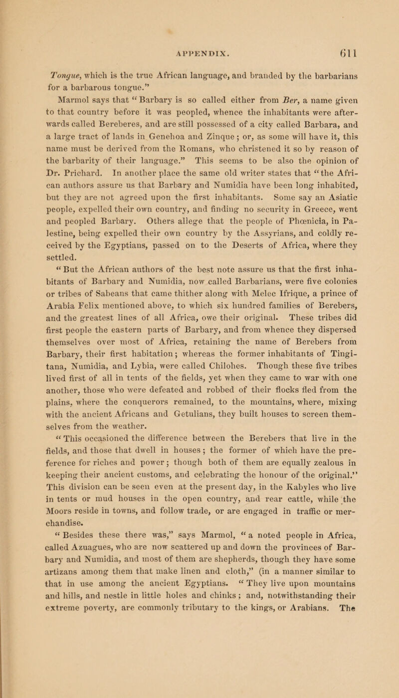 Tongue, which is the true African language, and branded by the barbarians for a barbarous tongue.” Marmol says that “ Barbary is so called either from Ber, a name given to that country before it was peopled, whence the inhabitants were after¬ wards called Bereberes, and are still possessed of a city called Barbara, and a large tract of lands in Genehoa and Zinque; or, as some will have it, this name must be derived from the Romans, who christened it so by reason of the barbarity of their language.” This seems to be also the opinion of Dr. Prichard. In another place the same old writer states that “the Afri¬ can authors assure us that Barbary and Numidia have been long inhabited, but they are not agreed upon the first inhabitants. Some say an Asiatic people, expelled their own country, and finding no security in Greece, went and peopled Barbary. Others allege that the people of Phoenicia, in Pa¬ lestine, being expelled their own country by the Assyrians, and coldly re¬ ceived by the Egyptians, passed on to the Deserts of Africa, where they settled. “But the African authors of the best note assure us that the first inha¬ bitants of Barbary and Numidia, now called Barbarians, were five colonies or tribes of Sabeans that came thither along with Melee Ifrique, a prince of Arabia Felix mentioned above, to which six hundred families of Berebers, and the greatest lines of all Africa, owe their original. These tribes did first people the eastern parts of Barbary, and from whence they dispersed themselves over most of Africa, retaining the name of Berebers from Barbary, their first habitation; whereas the former inhabitants of Tingi- tana, Numidia, and Lybia, were called Chilohes. Though these five tribes lived first of all in tents of the fields, yet when they came to war with one another, those who were defeated and robbed of their flocks fled from the plains, where the conquerors remained, to the mountains, where, mixing with the ancient Africans and Getulians, they built houses to screen them¬ selves from the weather. “ This occasioned the difference between the Berebers that live in the fields, and those that dwell in houses ; the former of which have the pre¬ ference for riches and power; though both of them are equally zealous in keeping their ancient customs, and celebrating the honour of the original.” This division can be seen even at the present day, in the Kabyles who live intents or mud houses in the open country, and rear cattle, while the Moors reside in towns, and follow trade, or are engaged in traffic or mer¬ chandise. “ Besides these there was,” says Marmol, “ a noted people in Africa, called Azuagues, who are now scattered up and down the provinces of Bar¬ bary and Numidia, and most of them are shepherds, though they have some artizans among them that make linen and cloth,” (in a manner similar to that in use among the ancient Egyptians. “ They live upon mountains and hills, and nestle in little holes and chinks; and, notwithstanding their extreme poverty, are commonly tributary to the kings, or Arabians. The