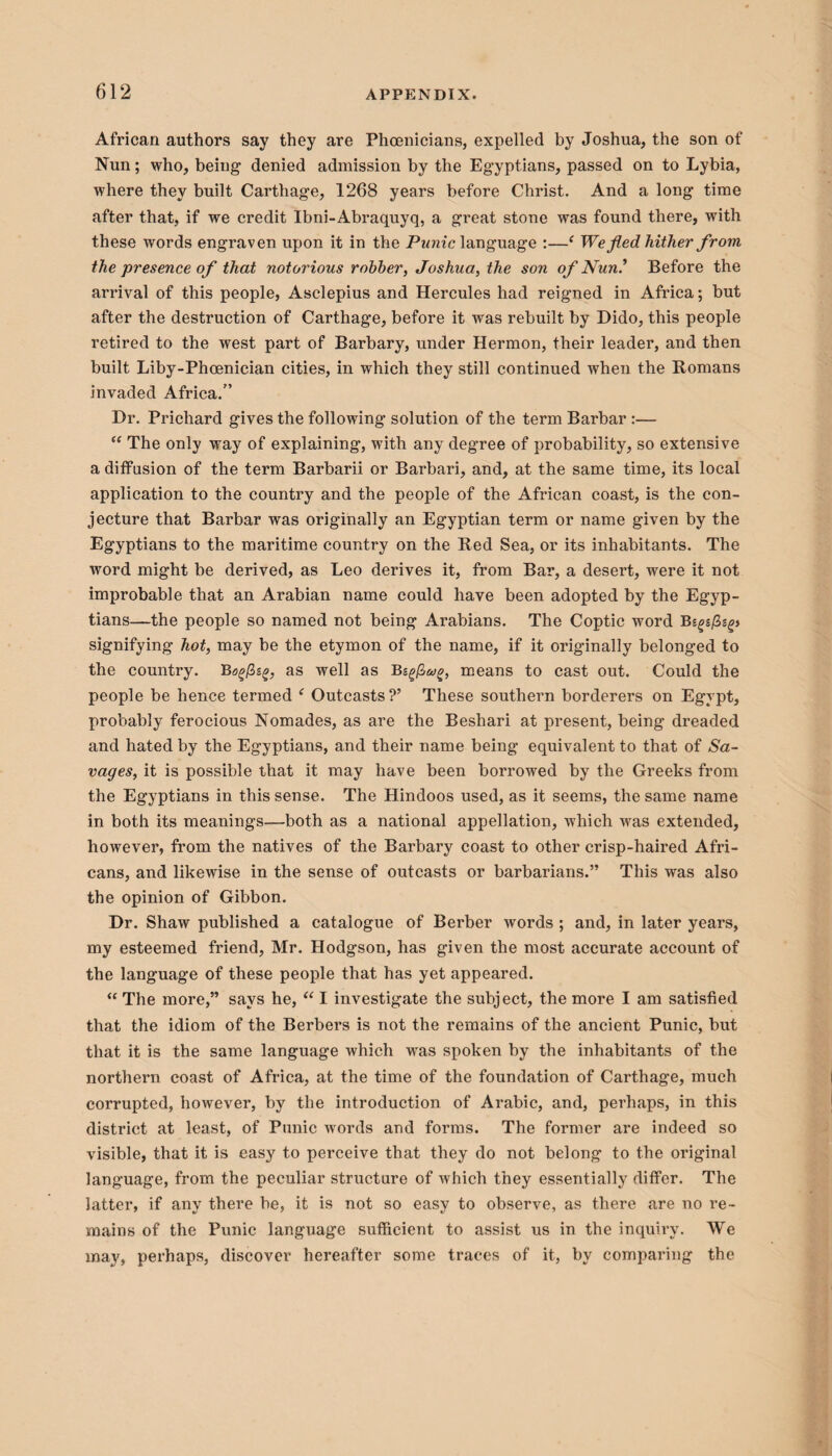 African authors say they are Phoenicians, expelled by Joshua, the son of Nun; who, being denied admission by the Egyptians, passed on to Lybia, where they built Carthage, 1268 years before Christ. And a long time after that, if we credit Ibni-Abraquyq, a great stone was found there, with these words engraven upon it in the Punic language :—‘ We fled hither from the presence of that notorious robber, Joshua, the son of Nun.’ Before the arrival of this people, Asclepius and Hercules had reigned in Africa; but after the destruction of Carthage, before it was rebuilt by Dido, this people retired to the west part of Barbary, under Hermon, their leader, and then built Liby-Phoenician cities, in which they still continued when the Romans invaded Africa.” Dr. Prichard gives the following solution of the term Barbar :— “ The only way of explaining, with any degree of probability, so extensive a diffusion of the term Barbarii or Barbari, and, at the same time, its local application to the country and the people of the African coast, is the con¬ jecture that Barbar was originally an Egyptian term or name given by the Egyptians to the maritime country on the Red Sea, or its inhabitants. The word might be derived, as Leo derives it, from Bar, a desert, were it not improbable that an Arabian name could have been adopted by the Egyp¬ tians—the people so named not being Arabians. The Coptic word B signifying hot, may be the etymon of the name, if it originally belonged to the country. Bogfiig, as well as means to cast out. Could the people be hence termed ‘ Outcasts?’ These southern borderers on Egypt, probably ferocious Nomades, as are the Beshari at present, being dreaded and hated by the Egyptians, and their name being equivalent to that of Sa¬ vages, it is possible that it may have been borrowed by the Greeks from the Egyptians in this sense. The Hindoos used, as it seems, the same name in both its meanings—both as a national appellation, which was extended, however, from the natives of the Barbary coast to other crisp-haired Afri¬ cans, and likewise in the sense of outcasts or barbarians.” This was also the opinion of Gibbon. Dr. Shaw published a catalogue of Berber words ; and, in later years, my esteemed friend, Mr. Hodgson, has given the most accurate account of the language of these people that has yet appeared.  The more,” says he, “ I investigate the subject, the more I am satisfied that the idiom of the Berbers is not the remains of the ancient Punic, but that it is the same language which wras spoken by the inhabitants of the northern coast of Africa, at the time of the foundation of Carthage, much corrupted, however, by the introduction of Arabic, and, perhaps, in this district at least, of Punic wrords and forms. The former are indeed so visible, that it is easy to perceive that they do not belong to the original language, from the peculiar structure of which they essentially differ. The latter, if any there be, it is not so easy to observe, as there are no re¬ mains of the Punic language sufficient to assist us in the inquiry. We may, perhaps, discover hereafter some traces of it, by comparing the