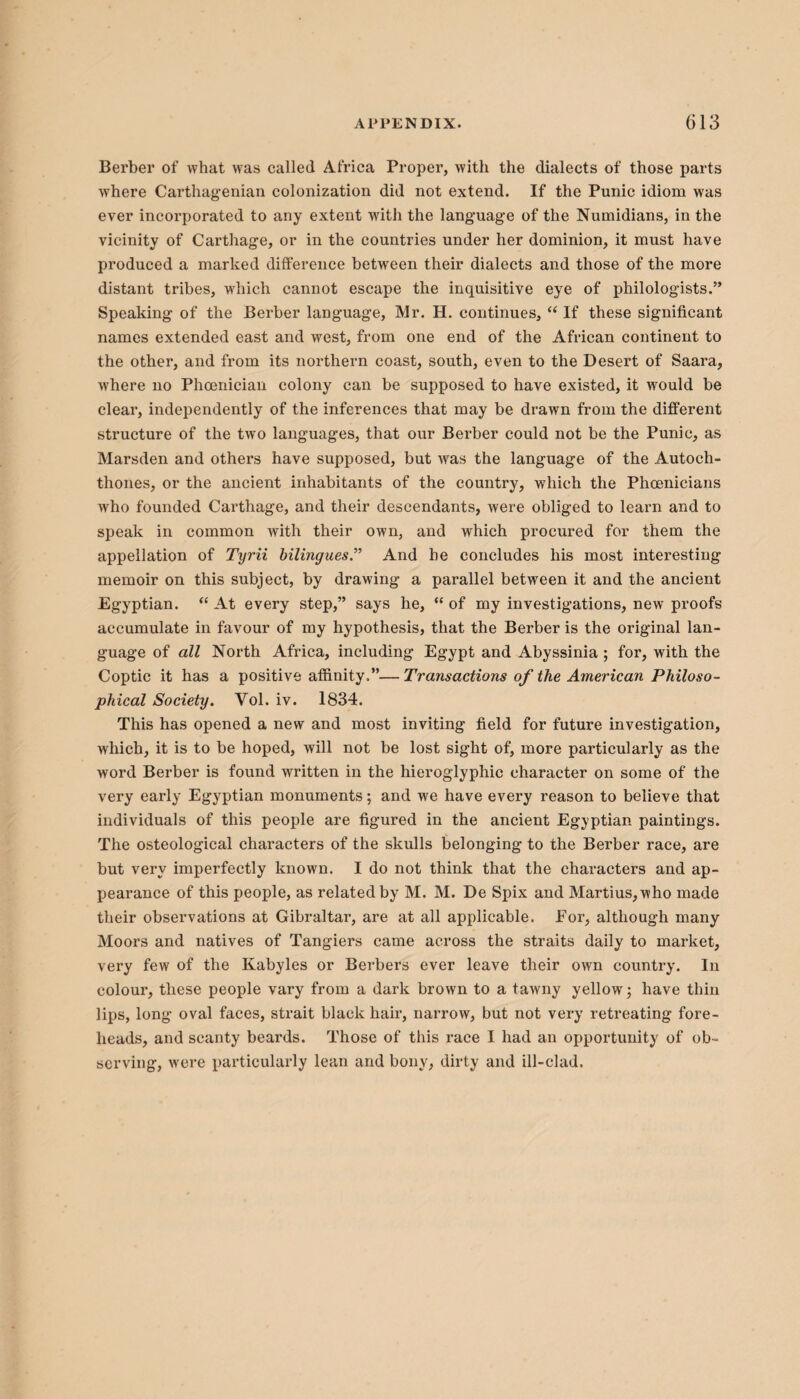 Berber of what was called Africa Proper, with the dialects of those parts where Carthagenian colonization did not extend. If the Punic idiom was ever incoi-porated to any extent with the language of the Numidians, in the vicinity of Carthage, or in the countries under her dominion, it must have produced a marked difference between their dialects and those of the more distant tribes, which cannot escape the inquisitive eye of philologists.” Speaking of the Berber language, Mr. H. continues, “ If these significant names extended east and west, from one end of the African continent to the other, and from its northern coast, south, even to the Desert of Saara, where no Phoenician colony can be supposed to have existed, it would be clear, independently of the inferences that may be drawn from the different structure of the two languages, that our Berber could not be the Punic, as Marsden and others have supposed, but was the language of the Autoch¬ thones, or the ancient inhabitants of the country, which the Phoenicians who founded Carthage, and their descendants, were obliged to learn and to speak in common Avith their own, and which procured for them the appellation of Tyr'd bilingues.” And he concludes his most interesting memoir on this subject, by drawing a parallel between it and the ancient Egyptian. “ At every step,” says he, “ of my investigations, new proofs accumulate in favour of my hypothesis, that the Berber is the original lan¬ guage of all North Africa, including Egypt and Abyssinia ; for, with the Coptic it has a positive affinity.”—Transactions of the American Philoso¬ phical Society. Vol. iv. 1834. This has opened a new and most inviting field for future investigation, which, it is to be hoped, will not be lost sight of, more particularly as the word Berber is found written in the hieroglyphic character on some of the very early Egyptian monuments; and we have every reason to believe that individuals of this people are figured in the ancient Egyptian paintings. The osteological characters of the skulls belonging to the Berber race, are but very imperfectly known. I do not think that the characters and ap¬ pearance of this people, as related by M. M. De Spix and Martius,who made their observations at Gibraltar, are at all applicable. For, although many Moors and natives of Tangiers came across the straits daily to market, very few of the Kabyles or Berbers ever leave their own country. In colour, these people vary from a dark brown to a tawny yellow; have thin lips, long oval faces, strait black hair, narrow, but not very retreating fore¬ heads, and scanty beards. Those of this race I had an opportunity of ob¬ serving, were particularly lean and bony, dirty and ill-clad.