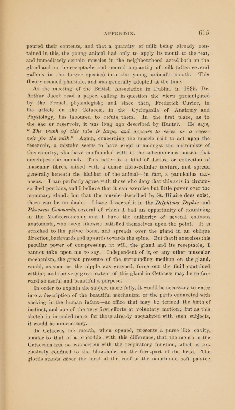 G15 poured their contents, and that a quantity of milk being already con¬ tained in this, the young’ animal had only to apply its mouth to the teat, and immediately certain muscles in the neighbourhood acted both on the gland and on the receptacle, and poured a quantity of milk (often several gallons in the lai’ger species) into the young animal’s mouth. This theory seemed plausible, and was generally adopted at the time. At the meeting of the British Association in Dublin, in 1835, Dr. Arthur Jacob read a paper, calling in question the views promulgated by the French physiologist; and since then, Frederick Cuvier, in his article on the Cetacea;, in the Cyclopaedia of Anatomy and Physiology, has laboured to refute them. In the first place, as to the sac or reservoir, it was long ago described by Hunter. He says, “ The trunk of this tube is large, and appears to serve as a reser¬ voir for the milk.” Again, concerning the muscle said to act upon the reservoir, a mistake seems to have crept in amongst the anatomists of this country, who have confounded with it the subcutaneous muscle that envelopes the animal. This latter is a kind of dartos, or collection of muscular fibres, mixed with a dense fibro-cellular texture, and spread generally beneath the blubber of the animal—in fact, a panniculus car- nosus. I can perfectly agree with those who deny that this acts in circum¬ scribed portions, and I believe that it can exercise but little power over the mammary gland; but that the muscle described by St. Hilaire does exist, there can be no doubt. I have dissected it in the Delphinus JDephis and Phoccena Communis, several of which I had an opportunity of examining in the Mediterranean; and I have the authority of several eminent anatomists, who have likewise satisfied themselves upon the point. It is attached to the pelvic bone, and spreads over the gland in an oblique direction, backwards and upwards towards the spine. But that it exercises this peculiar power of compressing, at will, the gland and its receptacle, I cannot take upon me to say. Independent of it, or any other muscular mechanism, the great pressure of the surrounding medium on the gland, would, as soon as the nipple wras grasped, force out the fluid contained within; and the very great extent of this gland in Cetacese may be to for¬ ward so useful and beautiful a purpose. In order to explain the subject more fully, it would be necessary to enter into a description of the beautiful mechanism of the parts connected writh sucking in the human infant—an office that may be termed the birth of instinct, and one of the very first efforts at voluntary motion; but as this sketch is intended more for those already acquainted with such subjects, it would be unnecessary. In Cetacese, the mouth, when opened, presents a purse-like cavity, similar to that of a crocodile; with this difference, that the mouth in the Cetaceans has no connection with the. respiratory function, which is ex¬ clusively confined to the blow-hole, on the fore-part of the head. The glottis stands above the level of the roof of the mouth and soft palate ;