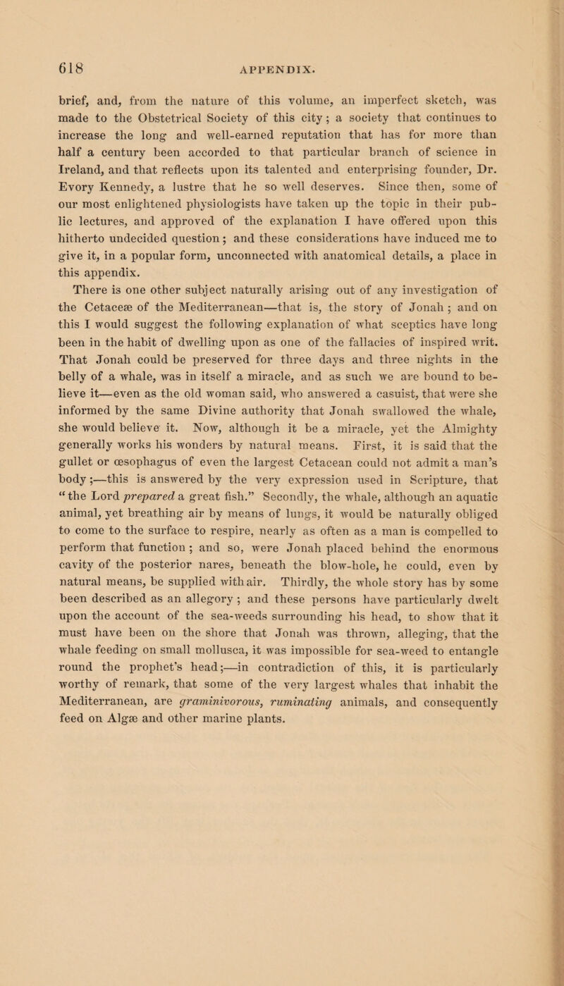 brief, and, from the nature of this volume, an imperfect sketch, was made to the Obstetrical Society of this city; a society that continues to increase the long and well-earned reputation that has for more than half a century been accorded to that particular branch of science in Ireland, and that reflects upon its talented and enterprising founder, Dr. Evory Kennedy, a lustre that he so well deserves. Since then, some of our most enlightened physiologists have taken up the topic in their pub¬ lic lectures, and approved of the explanation I have offered upon this hitherto undecided question; and these considerations have induced me to give it, in a popular form, unconnected with anatomical details, a place in this appendix. There is one other subject naturally arising out of any investigation of the Cetacese of the Mediterranean—that is, the story of Jonah ; and on this I would suggest the following explanation of what sceptics have long been in the habit of dwelling upon as one of the fallacies of inspired writ. That Jonah could be preserved for three days and three nights in the belly of a whale, was in itself a miracle, and as such we are bound to be¬ lieve it—even as the old woman said, who answered a casuist, that were she informed by the same Divine authority that Jonah swallowed the whale, she would believe it. Now, although it be a miracle, yet the Almighty generally works his wonders by natural means. First, it is said that the gullet or oesophagus of even the largest Cetacean could not admit a man’s body;—this is answered by the very expression used in Scripture, that “the Lord prepared a great fish.” Secondly, the whale, although an aquatic animal, yet breathing air by means of lungs, it would be naturally obliged to come to the surface to respire, nearly as often as a man is compelled to perform that function ; and so, were Jonah placed behind the enormous cavity of the posterior nares, beneath the blow-hole, he could, even by natural means, be supplied with air. Thirdly, the whole story has by some been described as an allegory ; and these persons have particularly dwelt upon the account of the sea-weeds surrounding his head, to show that it must have been on the shore that Jonah was thrown, alleging, that the whale feeding on small mollusca, it was impossible for sea-weed to entangle round the prophet’s head;—in contradiction of this, it is particularly worthy of remark, that some of the very largest whales that inhabit the Mediterranean, are graminivorous, ruminating animals, and consequently feed on Algse and other marine plants.