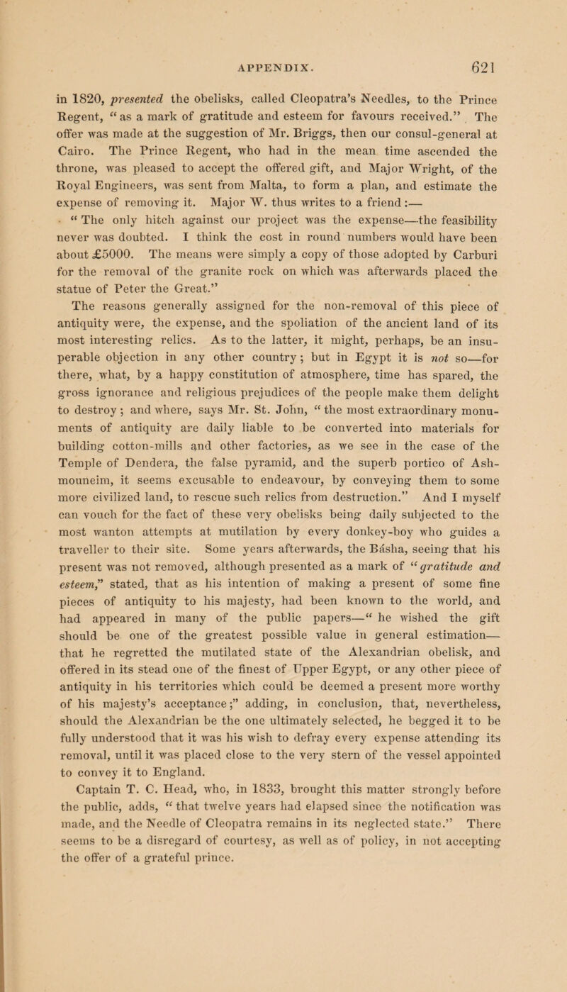 in 1820, presented the obelisks, called Cleopatra’s Needles, to the Prince Regent, “as a mark of gratitude and esteem for favours received.” The offer was made at the suggestion of Mr. Briggs, then our consul-general at Cairo. The Prince Regent, who had in the mean time ascended the throne, was pleased to accept the offered gift, and Major Wright, of the Royal Engineers, was sent from Malta, to form a plan, and estimate the expense of removing it. Major W. thus writes to a friend:— • “ The only hitch against our project was the expense—the feasibility never was doubted. I think the cost in round numbers would have been about £5000. The means were simply a copy of those adopted by Carburi for the removal of the granite rock on which was afterwards placed the statue of Peter the Great.” The reasons generally assigned for the non-removal of this piece of antiquity were, the expense, and the spoliation of the ancient land of its most interesting relics. As to the latter, it might, perhaps, be an insu¬ perable objection in any other country ; but in Egypt it is not so—for there, what, by a happy constitution of atmosphere, time has spared, the gross ignorance and religious prejudices of the people make them delight to destroy ; and where, says Mr. St. John, “ the most extraordinary monu¬ ments of antiquity are daily liable to be converted into materials for building cotton-mills and other factories, as we see in the case of the Temple of Dendera, the false pyramid, and the superb portico of Ash- mouneim, it seems excusable to endeavour, by conveying them to some more civilized land, to rescue such relics from destruction.” And I myself can vouch for the fact of these very obelisks being daily subjected to the most wanton attempts at mutilation by every donkey-boy who guides a traveller to their site. Some years afterwards, the Bfisha, seeing that his present was not removed, although presented as a mark of “ gratitude and esteem,” stated, that as his intention of making a present of some fine pieces of antiquity to his majesty, had been known to the world, and had appeared in many of the public papers—“ he wished the gift should be one of the greatest possible value in general estimation— that he regretted the mutilated state of the Alexandrian obelisk, and offered in its stead one of the finest of Upper Egypt, or any other piece of antiquity in his territories which could be deemed a present more worthy of his majesty’s acceptance;” adding, in conclusion, that, nevertheless, should the Alexandrian be the one ultimately selected, he begged it to be fully understood that it was his wish to defray every expense attending its removal, until it was placed close to the very stern of the vessel appointed to convey it to England. Captain T. C. Head, who, in 1833, brought this matter strongly before the public, adds, “ that twelve years had elapsed since the notification was made, and the Needle of Cleopatra remains in its neglected state.” There seems to be a disregard of courtesy, as well as of policy, in not accepting the offer of a grateful prince.