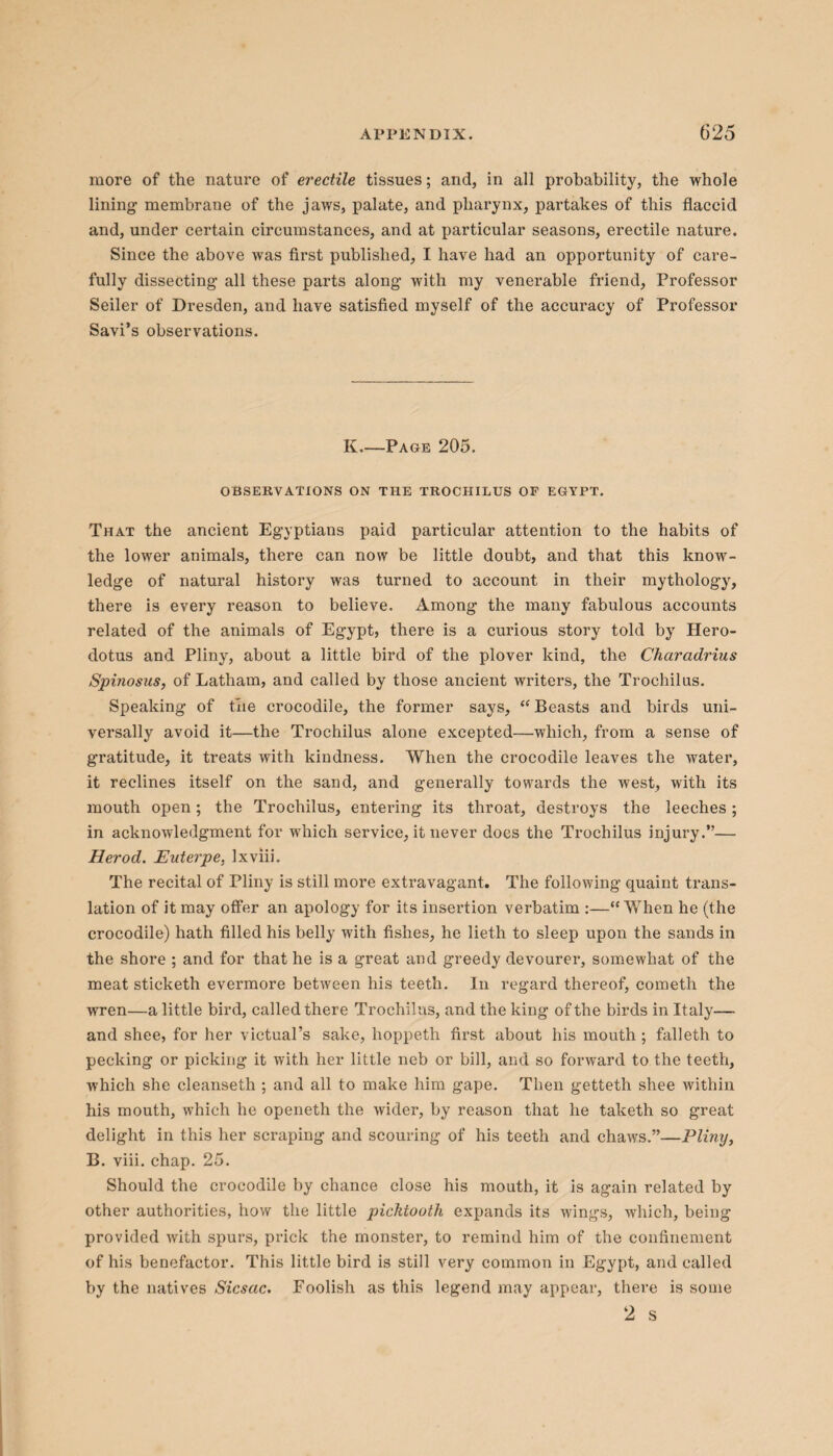 more of the nature of erectile tissues; and, in all probability, the whole lining membrane of the jaws, palate, and pharynx, partakes of this flaccid and, under certain circumstances, and at particular seasons, erectile nature. Since the above was first published, I have had an opportunity of care¬ fully dissecting all these parts along with my venerable friend. Professor Seiler of Dresden, and have satisfied myself of the accuracy of Professor Savi’s observations. K.—Page 205. OBSERVATIONS ON THE TROCHILUS OF EGYPT. That the ancient Egyptians paid particular attention to the habits of the lower animals, there can now be little doubt, and that this know¬ ledge of natural history was turned to account in their mythology, there is every reason to believe. Among the many fabulous accounts related of the animals of Egypt, there is a curious story told by Hero¬ dotus and Pliny, about a little bird of the plover kind, the Charadrius Spinosus, of Latham, and called by those ancient writers, the Trochilus. Speaking of the crocodile, the former says, “ Beasts and birds uni¬ versally avoid it—the Trochilus alone excepted—which, from a sense of gratitude, it treats with kindness. When the crocodile leaves the water, it reclines itself on the sand, and generally towards the west, with its mouth open; the Trochilus, entering its throat, destroys the leeches; in acknowledgment for which service, it never docs the Trochilus injury.— Herod. Euterpe, Ixviii. The recital of Pliny is still more extravagant. The following quaint trans¬ lation of it may offer an apology for its insertion verbatim :—“When he (the crocodile) hath filled his belly with fishes, he lieth to sleep upon the sands in the shore ; and for that he is a great and greedy devourer, somewhat of the meat sticketh evermore between his teeth. In regard thereof, cometh the wren—a little bird, called there Trochilus, and the king of the birds in Italy— and shee, for her victual’s sake, hoppeth first about his mouth ; falleth to pecking or picking it with her little neb or bill, and so forward to the teeth, which she cleanseth ; and all to make him gape. Then getteth shee within his mouth, which he openeth the wider, by reason that he taketh so great delight in this her scraping and scouring of his teeth and chaws.”—Pliny, B. viii. chap. 25. Should the crocodile by chance close his mouth, it is again related by other authorities, how the little picktooth expands its wings, which, being provided with spurs, prick the monster, to remind him of the confinement of his benefactor. This little bird is still very common in Egypt, and called by the natives Sicsac. Foolish as this legend may appear, there is some 2 s