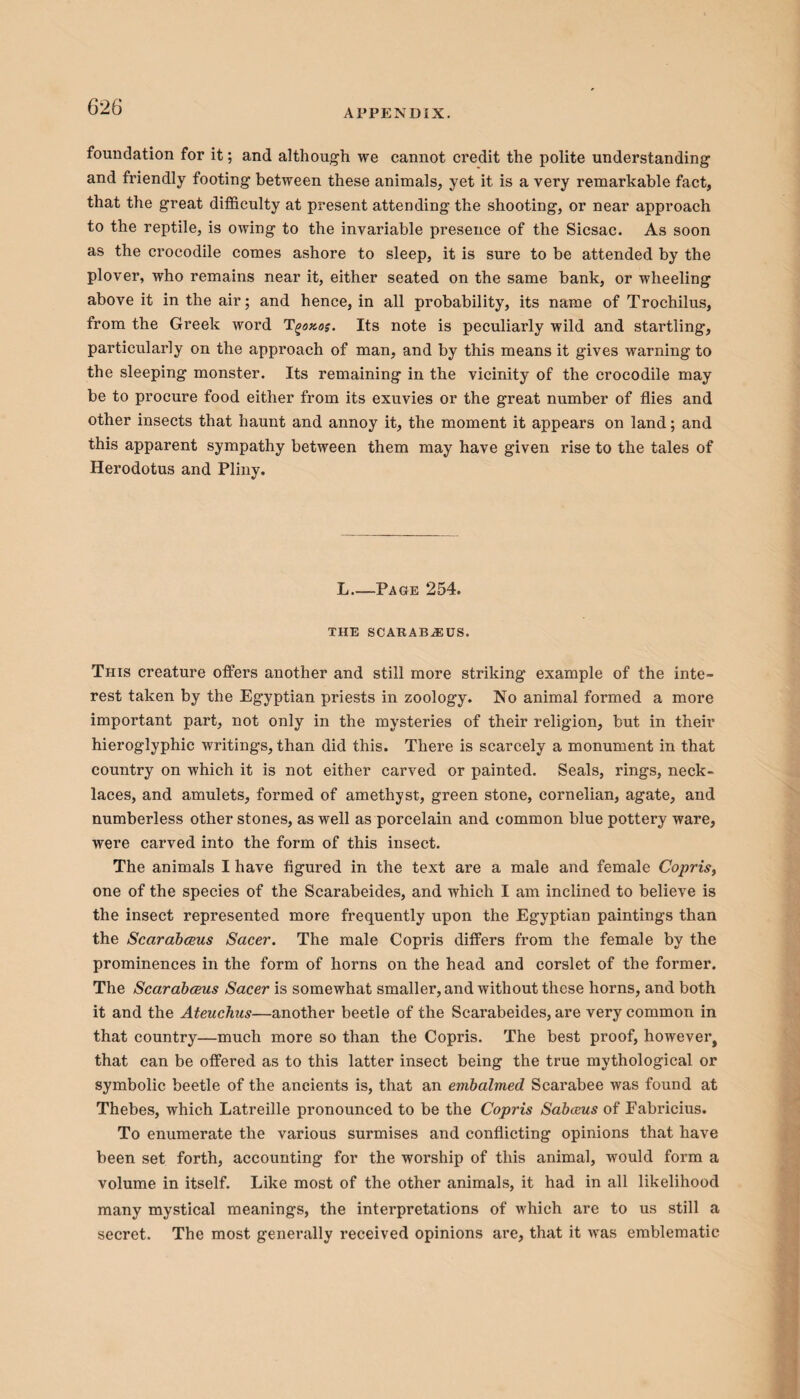 APPENDIX. foundation for it; and although we cannot credit the polite understanding and friendly footing between these animals, yet it is a very remarkable fact, that the great difficulty at present attending the shooting, or near approach to the reptile, is owing to the invariable presence of the Sicsac. As soon as the crocodile comes ashore to sleep, it is sure to be attended by the plover, who remains near it, either seated on the same bank, or wheeling above it in the air; and hence, in all probability, its name of Trochilus, from the Greek word T'go»os. Its note is peculiarly wild and startling, particularly on the approach of man, and by this means it gives warning to the sleeping monster. Its remaining in the vicinity of the crocodile may be to procure food either from its exuvies or the great number of flies and other insects that haunt and annoy it, the moment it appears on land; and this apparent sympathy between them may have given rise to the tales of Herodotus and Pliny. L—Page 254. THE SCARABAEUS. This creature offers another and still more striking example of the inte¬ rest taken by the Egyptian priests in zoology. No animal formed a more important part, not only in the mysteries of their religion, but in their hieroglyphic writings, than did this. There is scarcely a monument in that country on which it is not either carved or painted. Seals, rings, neck¬ laces, and amulets, formed of amethyst, green stone, cornelian, agate, and numberless other stones, as well as porcelain and common blue pottery ware, were carved into the form of this insect. The animals I have figured in the text are a male and female Copris, one of the species of the Scarabeides, and which I am inclined to believe is the insect represented more frequently upon the Egyptian paintings than the Scarabceus Sacer. The male Copris differs from the female by the prominences in the form of horns on the head and corslet of the former. The Scarabceus Sacer is somewhat smaller, and without these horns, and both it and the Ateuchus—another beetle of the Scarabeides, are very common in that country—much more so than the Copris. The best proof, however, that can be offered as to this latter insect being the true mythological or symbolic beetle of the ancients is, that an embalmed Scarabee was found at Thebes, which Latreille pronounced to be the Copris Sabceus of Eabricius. To enumerate the various surmises and conflicting opinions that have been set forth, accounting for the worship of this animal, would form a volume in itself. Like most of the other animals, it had in all likelihood many mystical meanings, the interpretations of which are to us still a secret. The most generally l’eceived opinions are, that it was emblematic